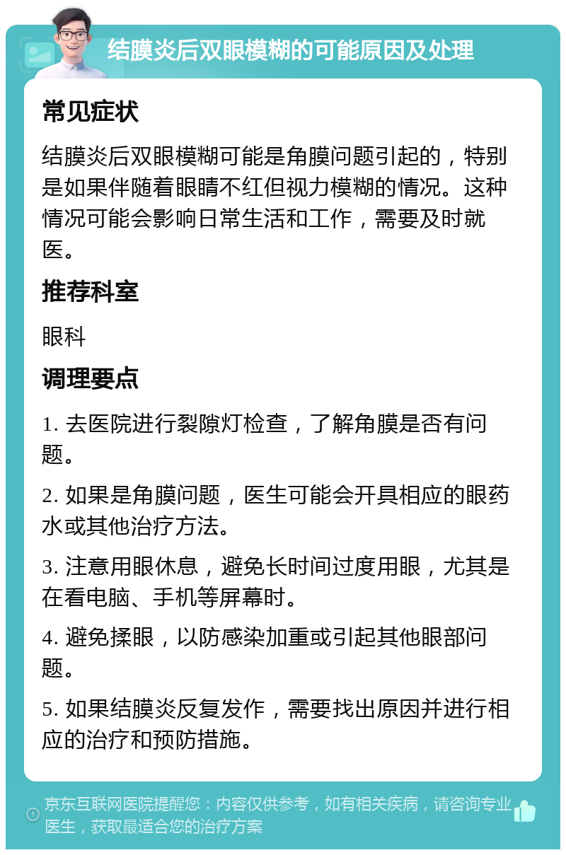 结膜炎后双眼模糊的可能原因及处理 常见症状 结膜炎后双眼模糊可能是角膜问题引起的，特别是如果伴随着眼睛不红但视力模糊的情况。这种情况可能会影响日常生活和工作，需要及时就医。 推荐科室 眼科 调理要点 1. 去医院进行裂隙灯检查，了解角膜是否有问题。 2. 如果是角膜问题，医生可能会开具相应的眼药水或其他治疗方法。 3. 注意用眼休息，避免长时间过度用眼，尤其是在看电脑、手机等屏幕时。 4. 避免揉眼，以防感染加重或引起其他眼部问题。 5. 如果结膜炎反复发作，需要找出原因并进行相应的治疗和预防措施。