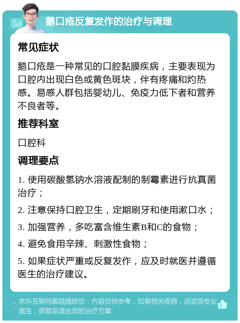 鹅口疮反复发作的治疗与调理 常见症状 鹅口疮是一种常见的口腔黏膜疾病，主要表现为口腔内出现白色或黄色斑块，伴有疼痛和灼热感。易感人群包括婴幼儿、免疫力低下者和营养不良者等。 推荐科室 口腔科 调理要点 1. 使用碳酸氢钠水溶液配制的制霉素进行抗真菌治疗； 2. 注意保持口腔卫生，定期刷牙和使用漱口水； 3. 加强营养，多吃富含维生素B和C的食物； 4. 避免食用辛辣、刺激性食物； 5. 如果症状严重或反复发作，应及时就医并遵循医生的治疗建议。