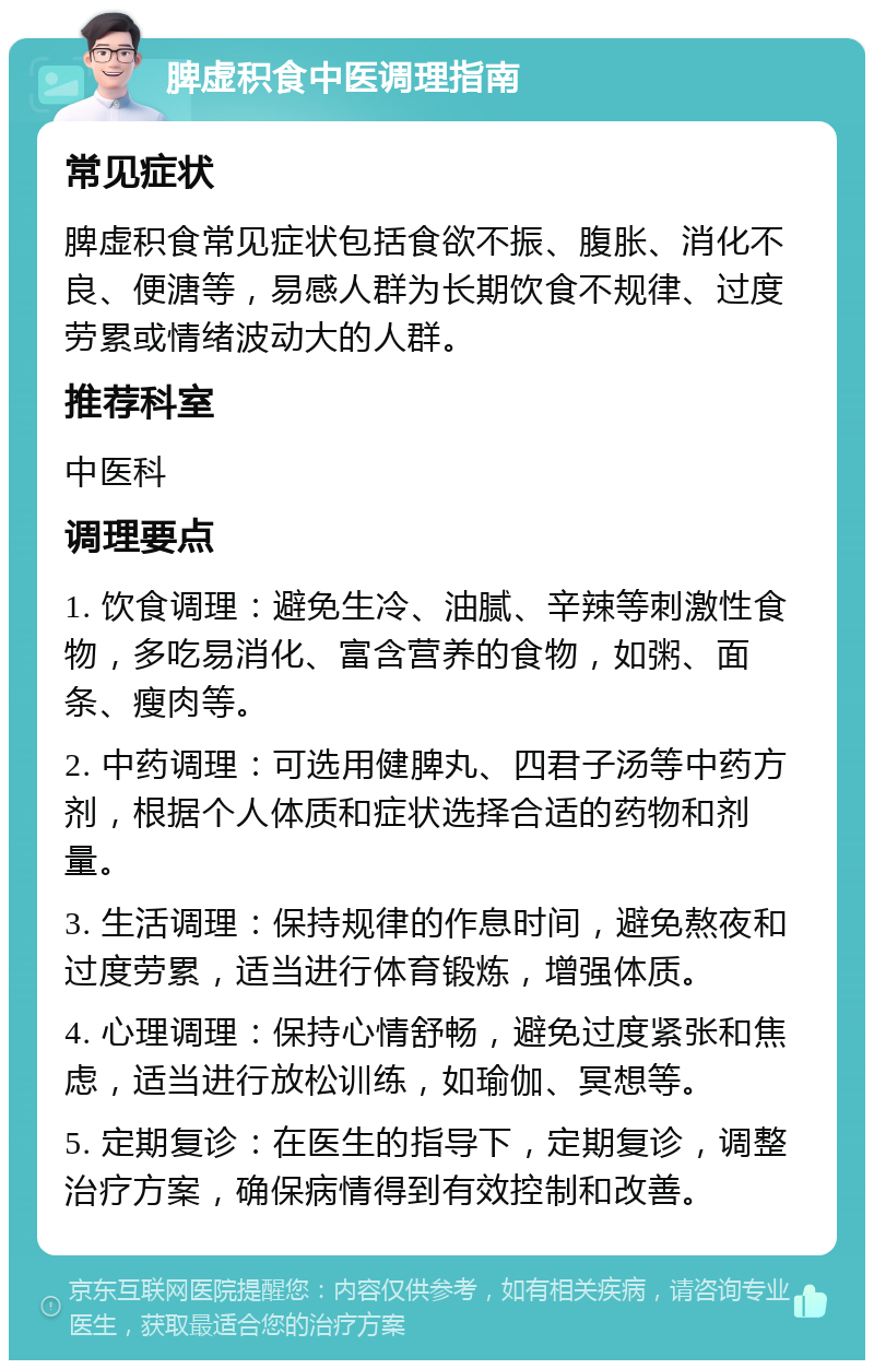 脾虚积食中医调理指南 常见症状 脾虚积食常见症状包括食欲不振、腹胀、消化不良、便溏等，易感人群为长期饮食不规律、过度劳累或情绪波动大的人群。 推荐科室 中医科 调理要点 1. 饮食调理：避免生冷、油腻、辛辣等刺激性食物，多吃易消化、富含营养的食物，如粥、面条、瘦肉等。 2. 中药调理：可选用健脾丸、四君子汤等中药方剂，根据个人体质和症状选择合适的药物和剂量。 3. 生活调理：保持规律的作息时间，避免熬夜和过度劳累，适当进行体育锻炼，增强体质。 4. 心理调理：保持心情舒畅，避免过度紧张和焦虑，适当进行放松训练，如瑜伽、冥想等。 5. 定期复诊：在医生的指导下，定期复诊，调整治疗方案，确保病情得到有效控制和改善。