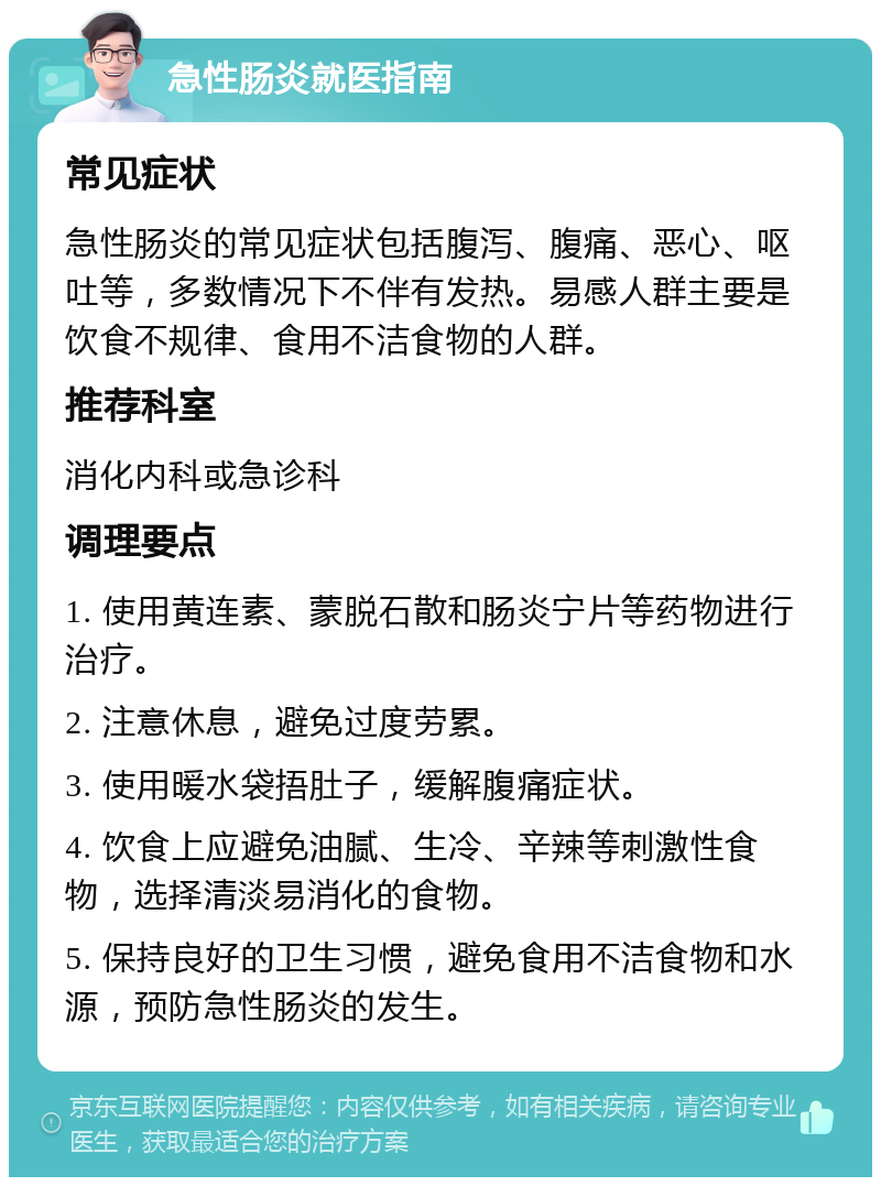 急性肠炎就医指南 常见症状 急性肠炎的常见症状包括腹泻、腹痛、恶心、呕吐等，多数情况下不伴有发热。易感人群主要是饮食不规律、食用不洁食物的人群。 推荐科室 消化内科或急诊科 调理要点 1. 使用黄连素、蒙脱石散和肠炎宁片等药物进行治疗。 2. 注意休息，避免过度劳累。 3. 使用暖水袋捂肚子，缓解腹痛症状。 4. 饮食上应避免油腻、生冷、辛辣等刺激性食物，选择清淡易消化的食物。 5. 保持良好的卫生习惯，避免食用不洁食物和水源，预防急性肠炎的发生。