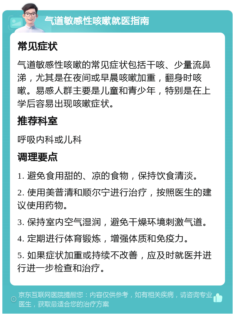 气道敏感性咳嗽就医指南 常见症状 气道敏感性咳嗽的常见症状包括干咳、少量流鼻涕，尤其是在夜间或早晨咳嗽加重，翻身时咳嗽。易感人群主要是儿童和青少年，特别是在上学后容易出现咳嗽症状。 推荐科室 呼吸内科或儿科 调理要点 1. 避免食用甜的、凉的食物，保持饮食清淡。 2. 使用美普清和顺尔宁进行治疗，按照医生的建议使用药物。 3. 保持室内空气湿润，避免干燥环境刺激气道。 4. 定期进行体育锻炼，增强体质和免疫力。 5. 如果症状加重或持续不改善，应及时就医并进行进一步检查和治疗。