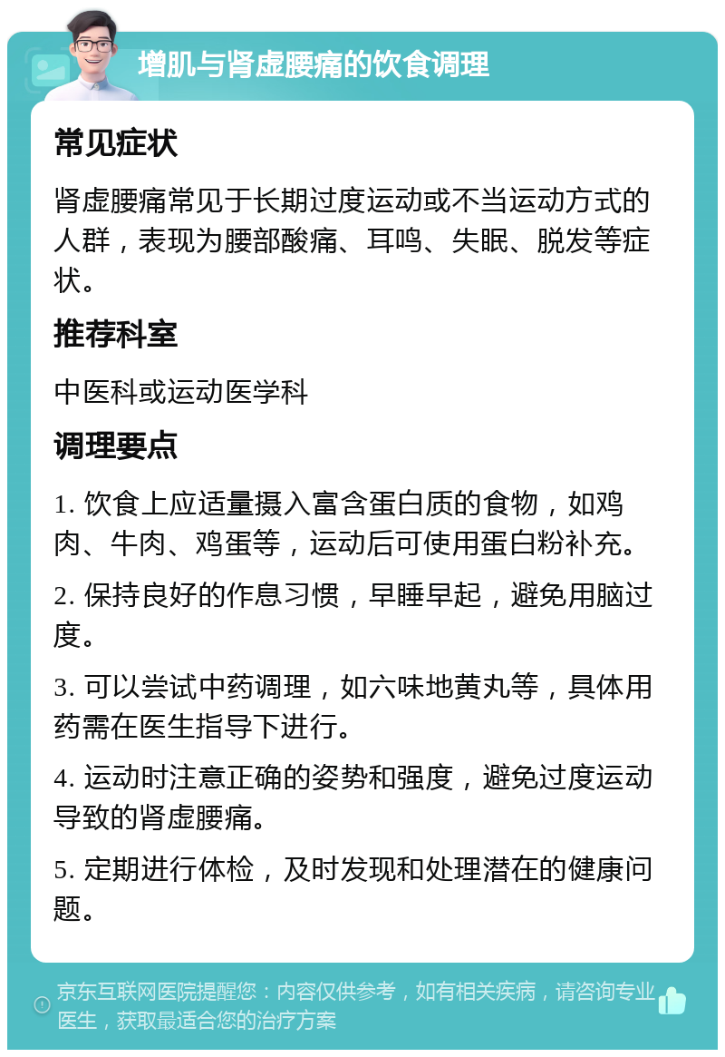 增肌与肾虚腰痛的饮食调理 常见症状 肾虚腰痛常见于长期过度运动或不当运动方式的人群，表现为腰部酸痛、耳鸣、失眠、脱发等症状。 推荐科室 中医科或运动医学科 调理要点 1. 饮食上应适量摄入富含蛋白质的食物，如鸡肉、牛肉、鸡蛋等，运动后可使用蛋白粉补充。 2. 保持良好的作息习惯，早睡早起，避免用脑过度。 3. 可以尝试中药调理，如六味地黄丸等，具体用药需在医生指导下进行。 4. 运动时注意正确的姿势和强度，避免过度运动导致的肾虚腰痛。 5. 定期进行体检，及时发现和处理潜在的健康问题。