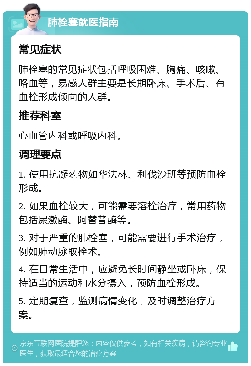 肺栓塞就医指南 常见症状 肺栓塞的常见症状包括呼吸困难、胸痛、咳嗽、咯血等，易感人群主要是长期卧床、手术后、有血栓形成倾向的人群。 推荐科室 心血管内科或呼吸内科。 调理要点 1. 使用抗凝药物如华法林、利伐沙班等预防血栓形成。 2. 如果血栓较大，可能需要溶栓治疗，常用药物包括尿激酶、阿替普酶等。 3. 对于严重的肺栓塞，可能需要进行手术治疗，例如肺动脉取栓术。 4. 在日常生活中，应避免长时间静坐或卧床，保持适当的运动和水分摄入，预防血栓形成。 5. 定期复查，监测病情变化，及时调整治疗方案。