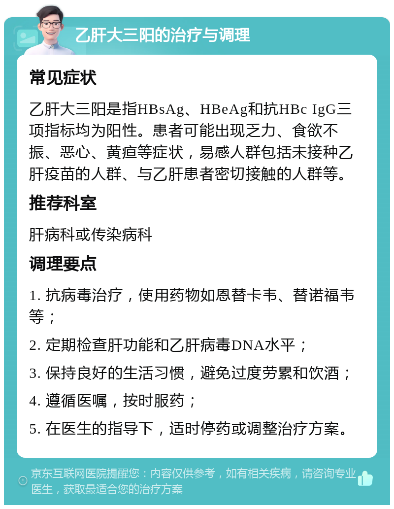 乙肝大三阳的治疗与调理 常见症状 乙肝大三阳是指HBsAg、HBeAg和抗HBc IgG三项指标均为阳性。患者可能出现乏力、食欲不振、恶心、黄疸等症状，易感人群包括未接种乙肝疫苗的人群、与乙肝患者密切接触的人群等。 推荐科室 肝病科或传染病科 调理要点 1. 抗病毒治疗，使用药物如恩替卡韦、替诺福韦等； 2. 定期检查肝功能和乙肝病毒DNA水平； 3. 保持良好的生活习惯，避免过度劳累和饮酒； 4. 遵循医嘱，按时服药； 5. 在医生的指导下，适时停药或调整治疗方案。