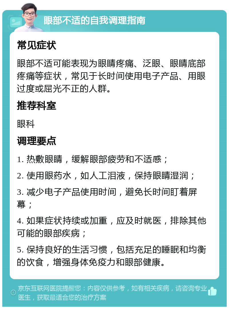 眼部不适的自我调理指南 常见症状 眼部不适可能表现为眼睛疼痛、泛眼、眼睛底部疼痛等症状，常见于长时间使用电子产品、用眼过度或屈光不正的人群。 推荐科室 眼科 调理要点 1. 热敷眼睛，缓解眼部疲劳和不适感； 2. 使用眼药水，如人工泪液，保持眼睛湿润； 3. 减少电子产品使用时间，避免长时间盯着屏幕； 4. 如果症状持续或加重，应及时就医，排除其他可能的眼部疾病； 5. 保持良好的生活习惯，包括充足的睡眠和均衡的饮食，增强身体免疫力和眼部健康。