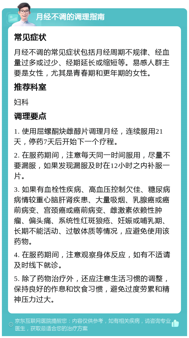 月经不调的调理指南 常见症状 月经不调的常见症状包括月经周期不规律、经血量过多或过少、经期延长或缩短等。易感人群主要是女性，尤其是青春期和更年期的女性。 推荐科室 妇科 调理要点 1. 使用屈螺酮炔雌醇片调理月经，连续服用21天，停药7天后开始下一个疗程。 2. 在服药期间，注意每天同一时间服用，尽量不要漏服，如果发现漏服及时在12小时之内补服一片。 3. 如果有血栓性疾病、高血压控制欠佳、糖尿病病情较重心脑肝肾疾患、大量吸烟、乳腺癌或癌前病变、宫颈癌或癌前病变、雌激素依赖性肿瘤、偏头痛、系统性红斑狼疮、妊娠或哺乳期、长期不能活动、过敏体质等情况，应避免使用该药物。 4. 在服药期间，注意观察身体反应，如有不适请及时线下就诊。 5. 除了药物治疗外，还应注意生活习惯的调整，保持良好的作息和饮食习惯，避免过度劳累和精神压力过大。