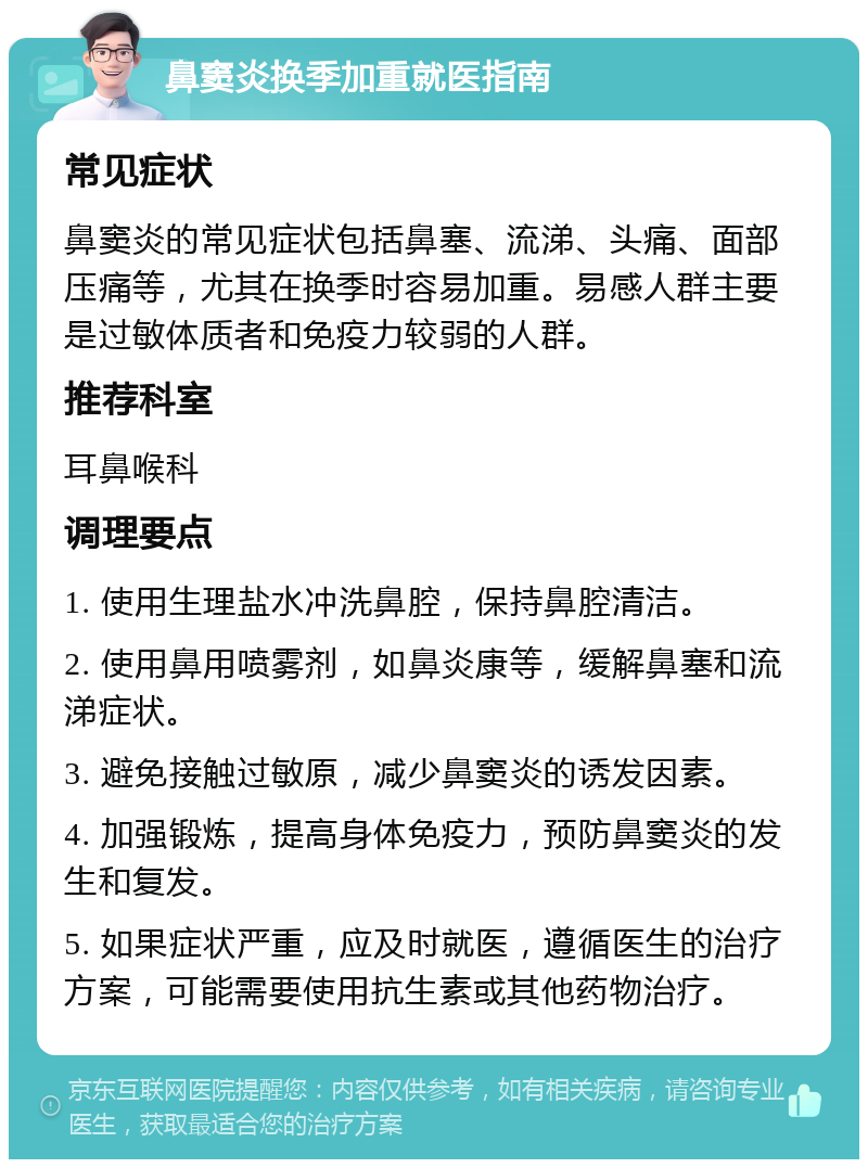 鼻窦炎换季加重就医指南 常见症状 鼻窦炎的常见症状包括鼻塞、流涕、头痛、面部压痛等，尤其在换季时容易加重。易感人群主要是过敏体质者和免疫力较弱的人群。 推荐科室 耳鼻喉科 调理要点 1. 使用生理盐水冲洗鼻腔，保持鼻腔清洁。 2. 使用鼻用喷雾剂，如鼻炎康等，缓解鼻塞和流涕症状。 3. 避免接触过敏原，减少鼻窦炎的诱发因素。 4. 加强锻炼，提高身体免疫力，预防鼻窦炎的发生和复发。 5. 如果症状严重，应及时就医，遵循医生的治疗方案，可能需要使用抗生素或其他药物治疗。