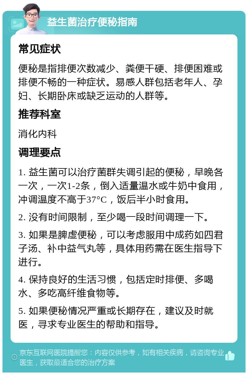 益生菌治疗便秘指南 常见症状 便秘是指排便次数减少、粪便干硬、排便困难或排便不畅的一种症状。易感人群包括老年人、孕妇、长期卧床或缺乏运动的人群等。 推荐科室 消化内科 调理要点 1. 益生菌可以治疗菌群失调引起的便秘，早晚各一次，一次1-2条，倒入适量温水或牛奶中食用，冲调温度不高于37°C，饭后半小时食用。 2. 没有时间限制，至少喝一段时间调理一下。 3. 如果是脾虚便秘，可以考虑服用中成药如四君子汤、补中益气丸等，具体用药需在医生指导下进行。 4. 保持良好的生活习惯，包括定时排便、多喝水、多吃高纤维食物等。 5. 如果便秘情况严重或长期存在，建议及时就医，寻求专业医生的帮助和指导。