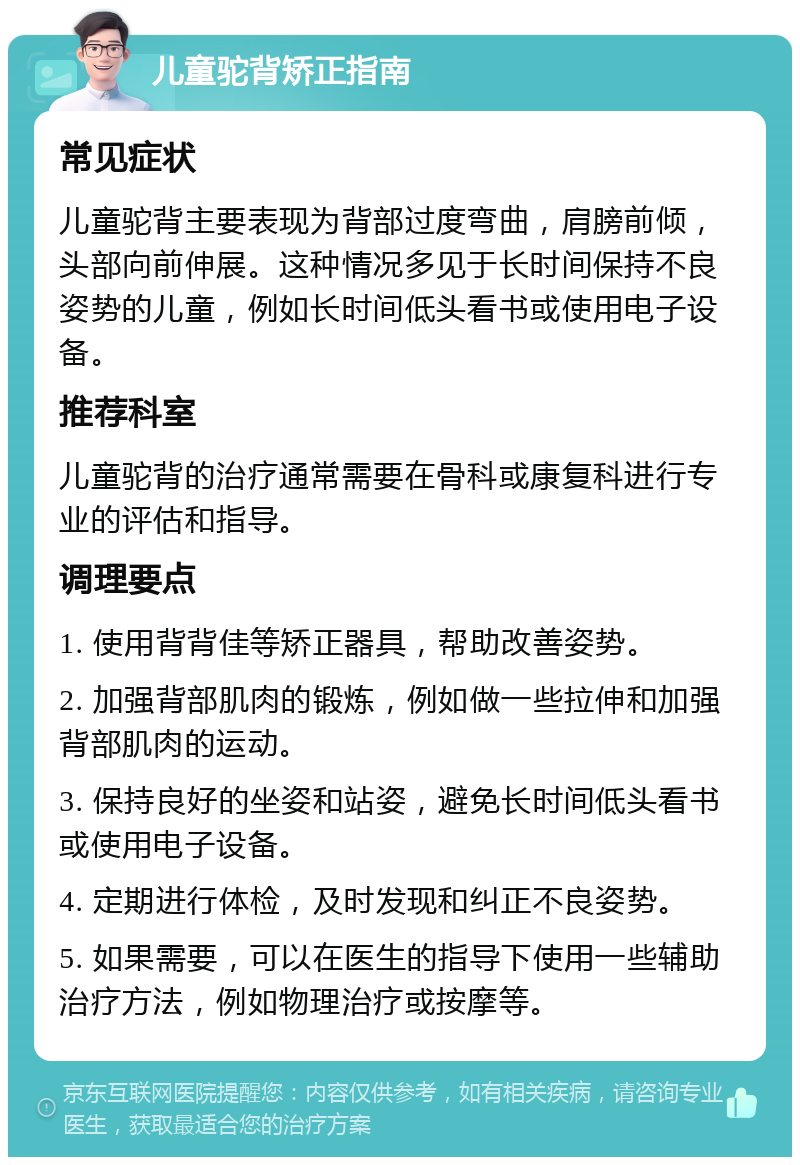 儿童驼背矫正指南 常见症状 儿童驼背主要表现为背部过度弯曲，肩膀前倾，头部向前伸展。这种情况多见于长时间保持不良姿势的儿童，例如长时间低头看书或使用电子设备。 推荐科室 儿童驼背的治疗通常需要在骨科或康复科进行专业的评估和指导。 调理要点 1. 使用背背佳等矫正器具，帮助改善姿势。 2. 加强背部肌肉的锻炼，例如做一些拉伸和加强背部肌肉的运动。 3. 保持良好的坐姿和站姿，避免长时间低头看书或使用电子设备。 4. 定期进行体检，及时发现和纠正不良姿势。 5. 如果需要，可以在医生的指导下使用一些辅助治疗方法，例如物理治疗或按摩等。