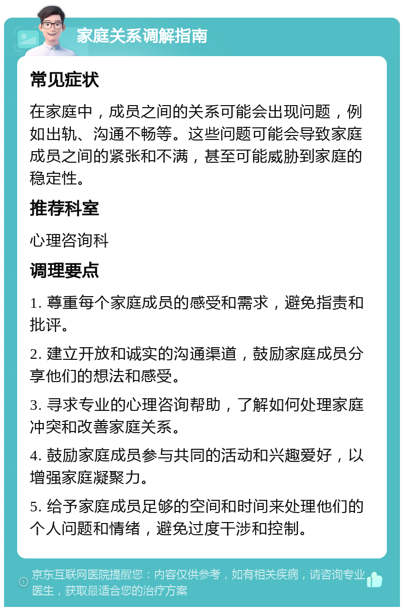 家庭关系调解指南 常见症状 在家庭中，成员之间的关系可能会出现问题，例如出轨、沟通不畅等。这些问题可能会导致家庭成员之间的紧张和不满，甚至可能威胁到家庭的稳定性。 推荐科室 心理咨询科 调理要点 1. 尊重每个家庭成员的感受和需求，避免指责和批评。 2. 建立开放和诚实的沟通渠道，鼓励家庭成员分享他们的想法和感受。 3. 寻求专业的心理咨询帮助，了解如何处理家庭冲突和改善家庭关系。 4. 鼓励家庭成员参与共同的活动和兴趣爱好，以增强家庭凝聚力。 5. 给予家庭成员足够的空间和时间来处理他们的个人问题和情绪，避免过度干涉和控制。