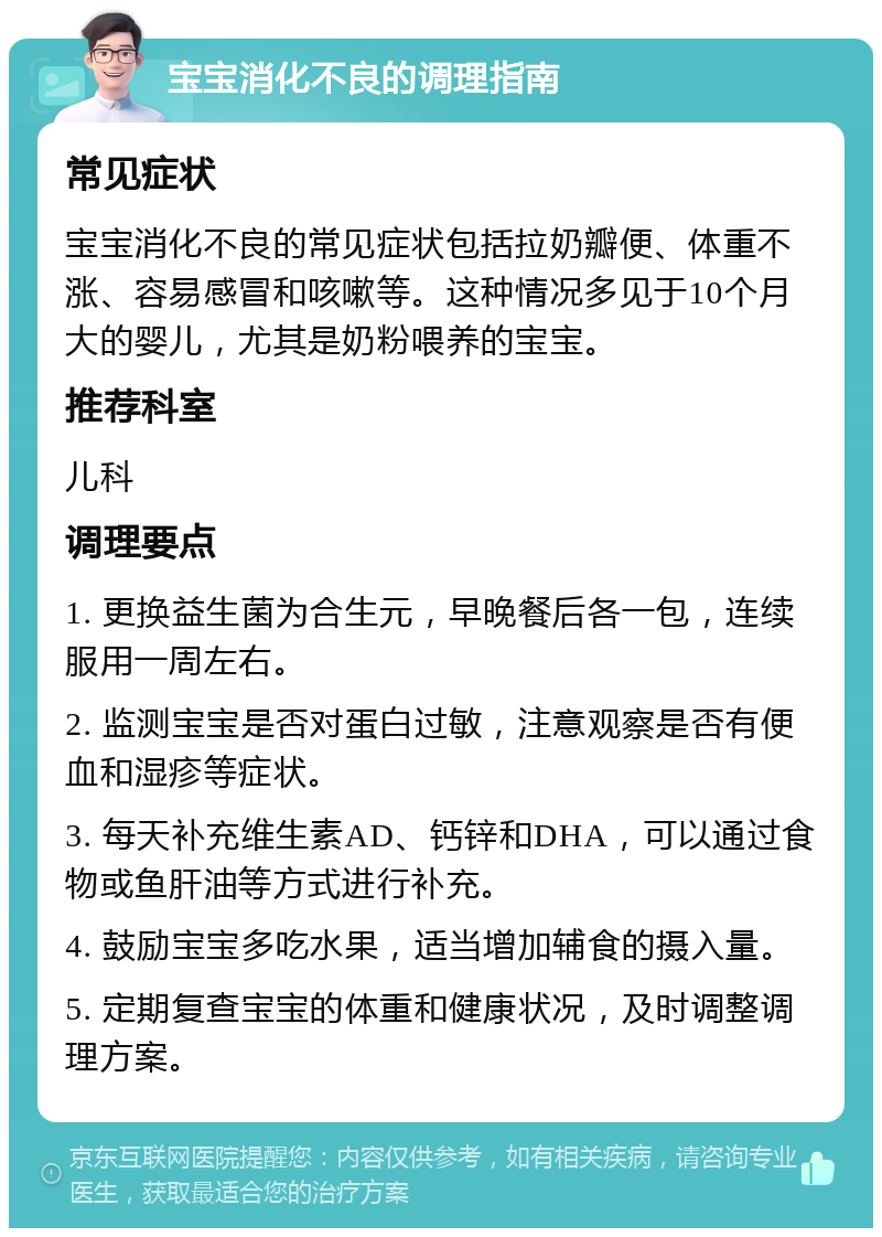 宝宝消化不良的调理指南 常见症状 宝宝消化不良的常见症状包括拉奶瓣便、体重不涨、容易感冒和咳嗽等。这种情况多见于10个月大的婴儿，尤其是奶粉喂养的宝宝。 推荐科室 儿科 调理要点 1. 更换益生菌为合生元，早晚餐后各一包，连续服用一周左右。 2. 监测宝宝是否对蛋白过敏，注意观察是否有便血和湿疹等症状。 3. 每天补充维生素AD、钙锌和DHA，可以通过食物或鱼肝油等方式进行补充。 4. 鼓励宝宝多吃水果，适当增加辅食的摄入量。 5. 定期复查宝宝的体重和健康状况，及时调整调理方案。