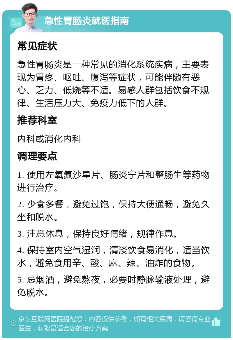 急性胃肠炎就医指南 常见症状 急性胃肠炎是一种常见的消化系统疾病，主要表现为胃疼、呕吐、腹泻等症状，可能伴随有恶心、乏力、低烧等不适。易感人群包括饮食不规律、生活压力大、免疫力低下的人群。 推荐科室 内科或消化内科 调理要点 1. 使用左氧氟沙星片、肠炎宁片和整肠生等药物进行治疗。 2. 少食多餐，避免过饱，保持大便通畅，避免久坐和脱水。 3. 注意休息，保持良好情绪，规律作息。 4. 保持室内空气湿润，清淡饮食易消化，适当饮水，避免食用辛、酸、麻、辣、油炸的食物。 5. 忌烟酒，避免熬夜，必要时静脉输液处理，避免脱水。