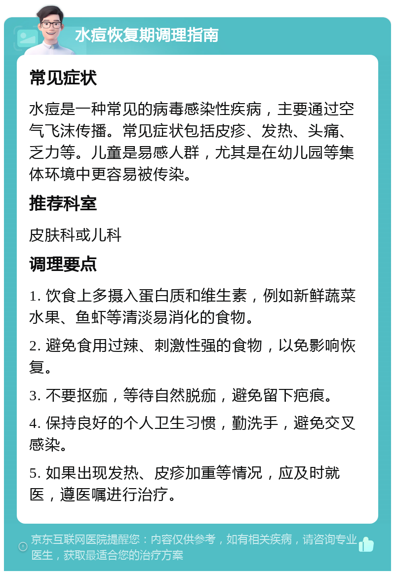 水痘恢复期调理指南 常见症状 水痘是一种常见的病毒感染性疾病，主要通过空气飞沫传播。常见症状包括皮疹、发热、头痛、乏力等。儿童是易感人群，尤其是在幼儿园等集体环境中更容易被传染。 推荐科室 皮肤科或儿科 调理要点 1. 饮食上多摄入蛋白质和维生素，例如新鲜蔬菜水果、鱼虾等清淡易消化的食物。 2. 避免食用过辣、刺激性强的食物，以免影响恢复。 3. 不要抠痂，等待自然脱痂，避免留下疤痕。 4. 保持良好的个人卫生习惯，勤洗手，避免交叉感染。 5. 如果出现发热、皮疹加重等情况，应及时就医，遵医嘱进行治疗。