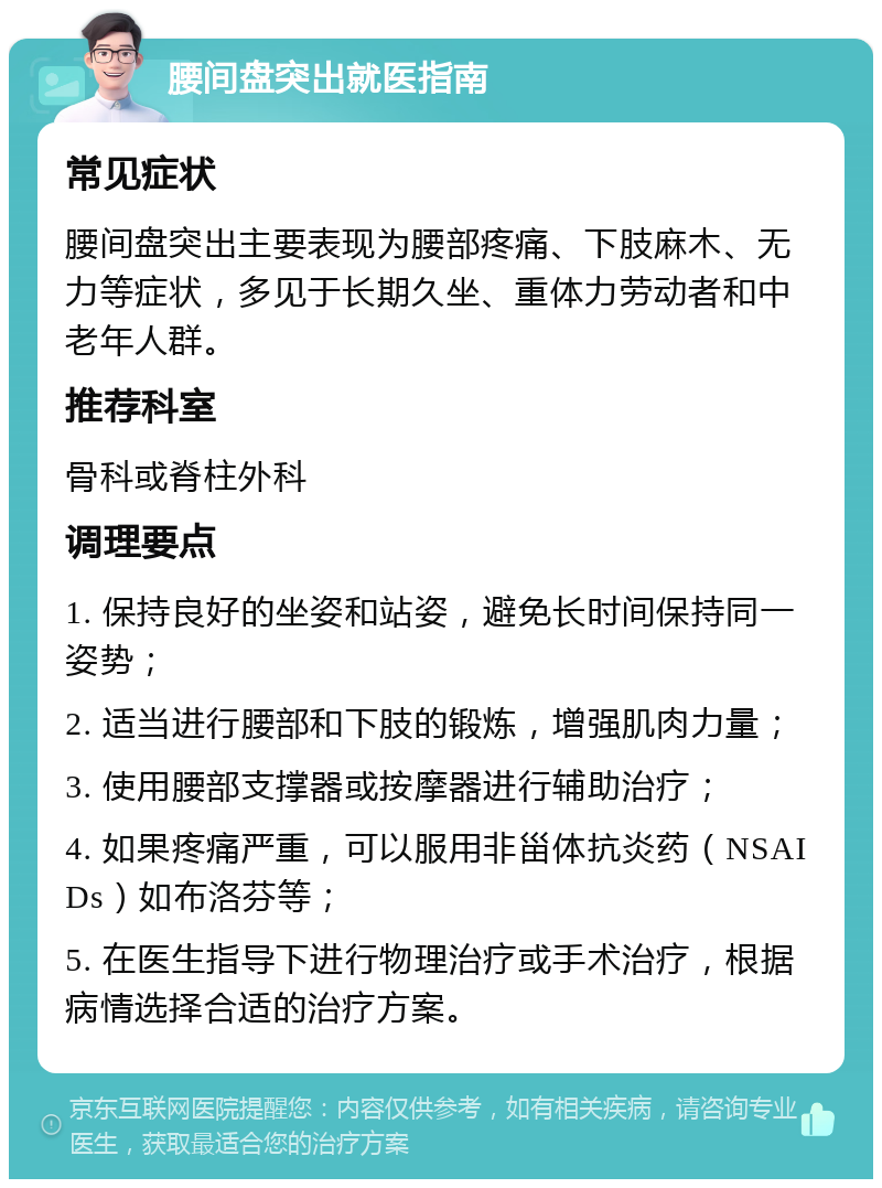 腰间盘突出就医指南 常见症状 腰间盘突出主要表现为腰部疼痛、下肢麻木、无力等症状，多见于长期久坐、重体力劳动者和中老年人群。 推荐科室 骨科或脊柱外科 调理要点 1. 保持良好的坐姿和站姿，避免长时间保持同一姿势； 2. 适当进行腰部和下肢的锻炼，增强肌肉力量； 3. 使用腰部支撑器或按摩器进行辅助治疗； 4. 如果疼痛严重，可以服用非甾体抗炎药（NSAIDs）如布洛芬等； 5. 在医生指导下进行物理治疗或手术治疗，根据病情选择合适的治疗方案。