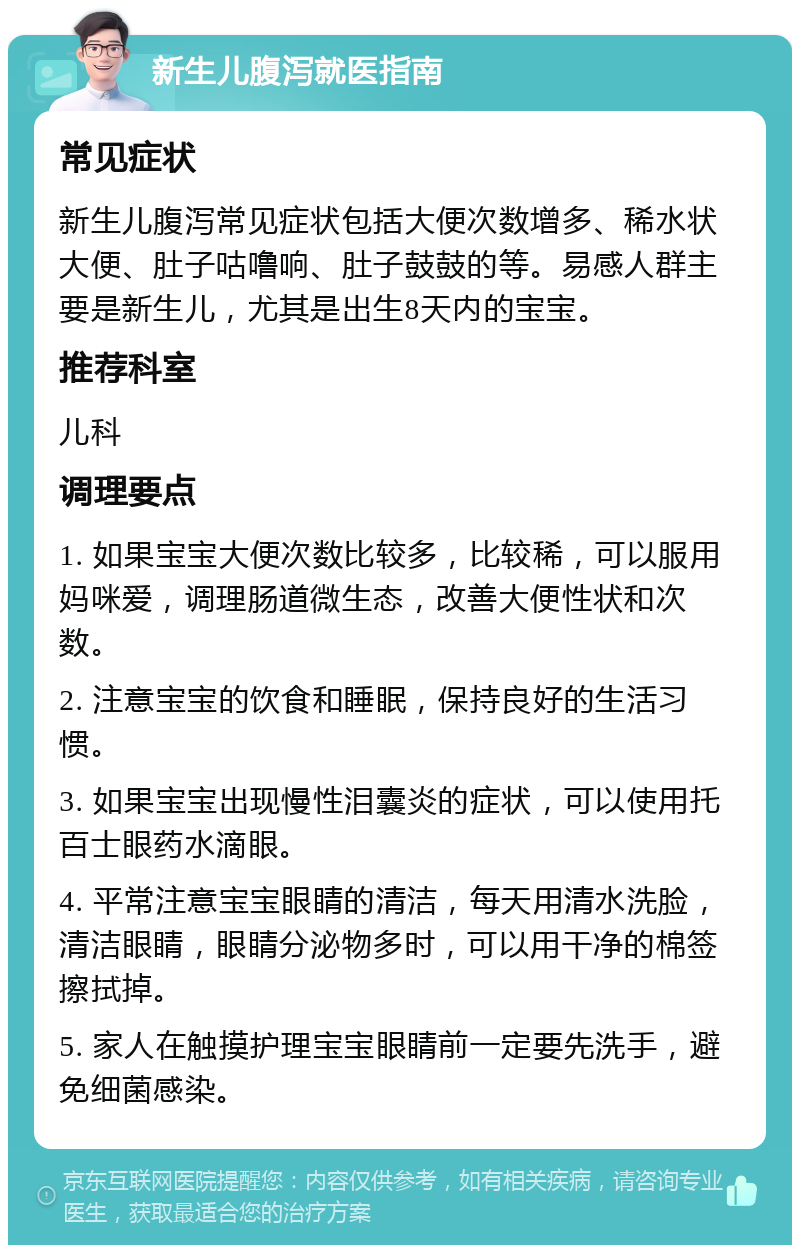 新生儿腹泻就医指南 常见症状 新生儿腹泻常见症状包括大便次数增多、稀水状大便、肚子咕噜响、肚子鼓鼓的等。易感人群主要是新生儿，尤其是出生8天内的宝宝。 推荐科室 儿科 调理要点 1. 如果宝宝大便次数比较多，比较稀，可以服用妈咪爱，调理肠道微生态，改善大便性状和次数。 2. 注意宝宝的饮食和睡眠，保持良好的生活习惯。 3. 如果宝宝出现慢性泪囊炎的症状，可以使用托百士眼药水滴眼。 4. 平常注意宝宝眼睛的清洁，每天用清水洗脸，清洁眼睛，眼睛分泌物多时，可以用干净的棉签擦拭掉。 5. 家人在触摸护理宝宝眼睛前一定要先洗手，避免细菌感染。