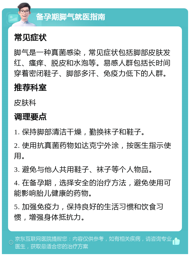 备孕期脚气就医指南 常见症状 脚气是一种真菌感染，常见症状包括脚部皮肤发红、瘙痒、脱皮和水泡等。易感人群包括长时间穿着密闭鞋子、脚部多汗、免疫力低下的人群。 推荐科室 皮肤科 调理要点 1. 保持脚部清洁干燥，勤换袜子和鞋子。 2. 使用抗真菌药物如达克宁外涂，按医生指示使用。 3. 避免与他人共用鞋子、袜子等个人物品。 4. 在备孕期，选择安全的治疗方法，避免使用可能影响胎儿健康的药物。 5. 加强免疫力，保持良好的生活习惯和饮食习惯，增强身体抵抗力。