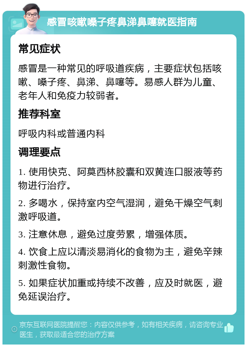 感冒咳嗽嗓子疼鼻涕鼻噻就医指南 常见症状 感冒是一种常见的呼吸道疾病，主要症状包括咳嗽、嗓子疼、鼻涕、鼻噻等。易感人群为儿童、老年人和免疫力较弱者。 推荐科室 呼吸内科或普通内科 调理要点 1. 使用快克、阿莫西林胶囊和双黄连口服液等药物进行治疗。 2. 多喝水，保持室内空气湿润，避免干燥空气刺激呼吸道。 3. 注意休息，避免过度劳累，增强体质。 4. 饮食上应以清淡易消化的食物为主，避免辛辣刺激性食物。 5. 如果症状加重或持续不改善，应及时就医，避免延误治疗。