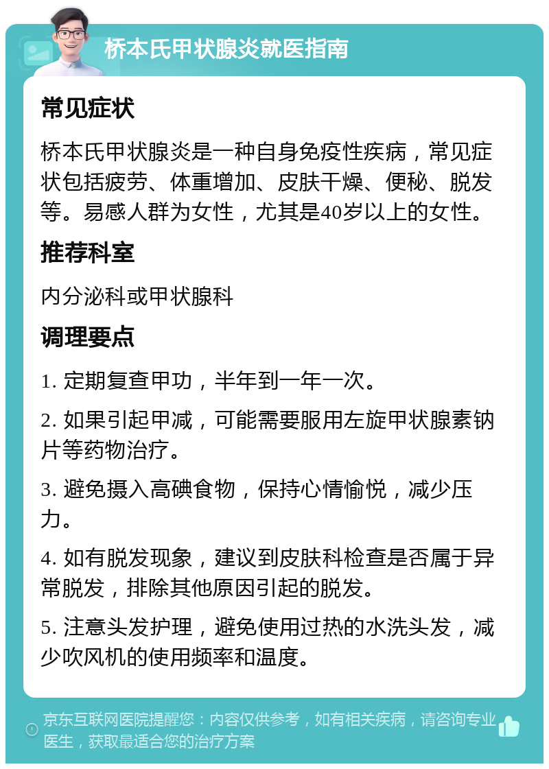 桥本氏甲状腺炎就医指南 常见症状 桥本氏甲状腺炎是一种自身免疫性疾病，常见症状包括疲劳、体重增加、皮肤干燥、便秘、脱发等。易感人群为女性，尤其是40岁以上的女性。 推荐科室 内分泌科或甲状腺科 调理要点 1. 定期复查甲功，半年到一年一次。 2. 如果引起甲减，可能需要服用左旋甲状腺素钠片等药物治疗。 3. 避免摄入高碘食物，保持心情愉悦，减少压力。 4. 如有脱发现象，建议到皮肤科检查是否属于异常脱发，排除其他原因引起的脱发。 5. 注意头发护理，避免使用过热的水洗头发，减少吹风机的使用频率和温度。