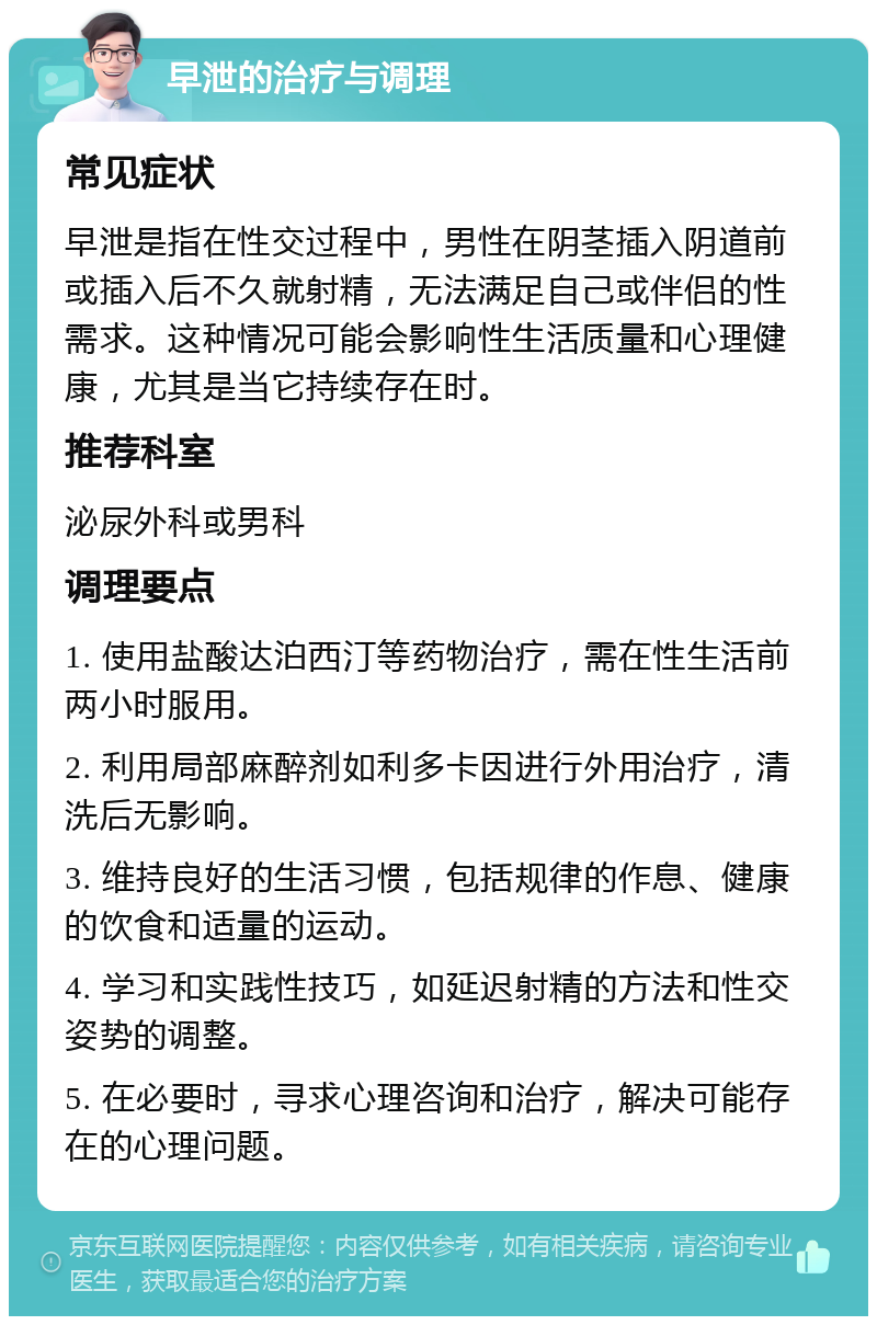 早泄的治疗与调理 常见症状 早泄是指在性交过程中，男性在阴茎插入阴道前或插入后不久就射精，无法满足自己或伴侣的性需求。这种情况可能会影响性生活质量和心理健康，尤其是当它持续存在时。 推荐科室 泌尿外科或男科 调理要点 1. 使用盐酸达泊西汀等药物治疗，需在性生活前两小时服用。 2. 利用局部麻醉剂如利多卡因进行外用治疗，清洗后无影响。 3. 维持良好的生活习惯，包括规律的作息、健康的饮食和适量的运动。 4. 学习和实践性技巧，如延迟射精的方法和性交姿势的调整。 5. 在必要时，寻求心理咨询和治疗，解决可能存在的心理问题。