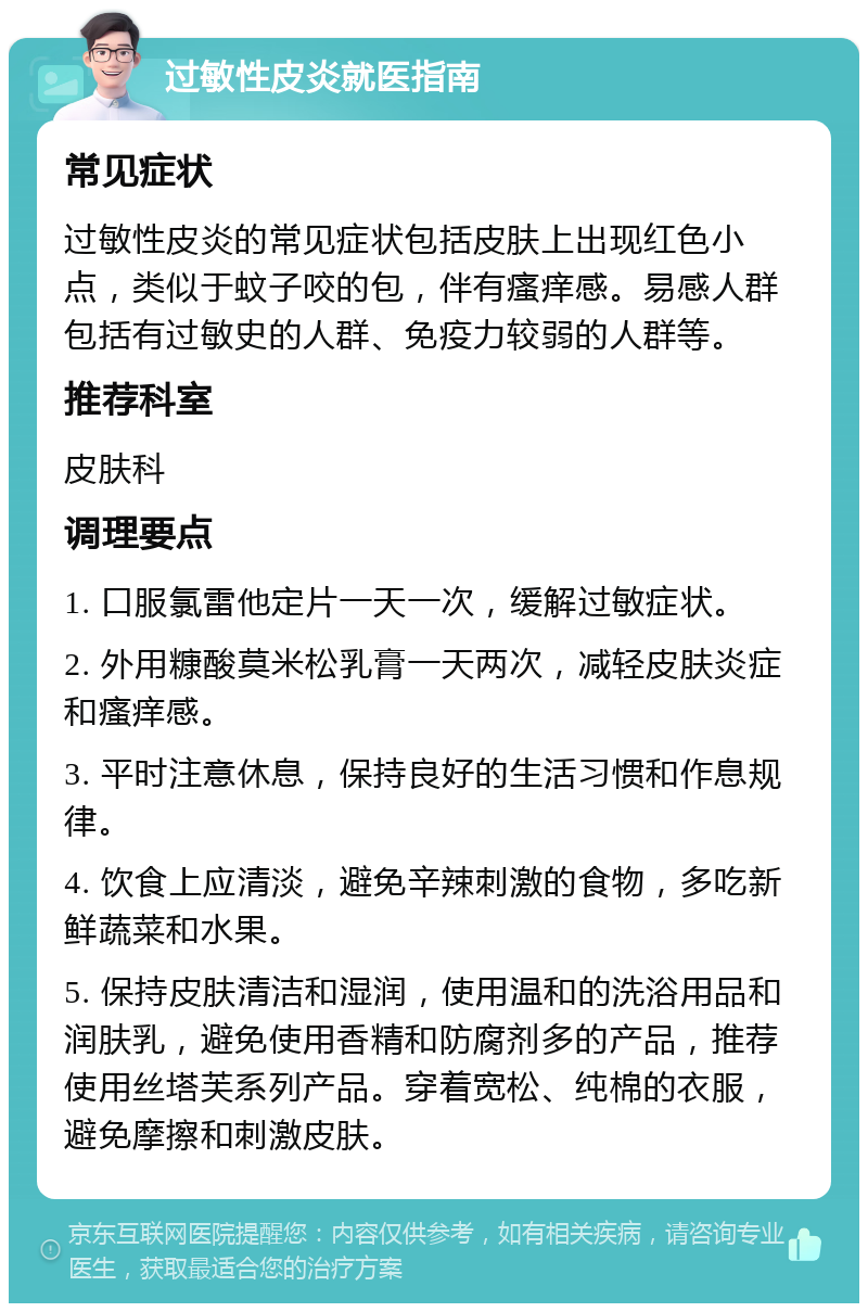 过敏性皮炎就医指南 常见症状 过敏性皮炎的常见症状包括皮肤上出现红色小点，类似于蚊子咬的包，伴有瘙痒感。易感人群包括有过敏史的人群、免疫力较弱的人群等。 推荐科室 皮肤科 调理要点 1. 口服氯雷他定片一天一次，缓解过敏症状。 2. 外用糠酸莫米松乳膏一天两次，减轻皮肤炎症和瘙痒感。 3. 平时注意休息，保持良好的生活习惯和作息规律。 4. 饮食上应清淡，避免辛辣刺激的食物，多吃新鲜蔬菜和水果。 5. 保持皮肤清洁和湿润，使用温和的洗浴用品和润肤乳，避免使用香精和防腐剂多的产品，推荐使用丝塔芙系列产品。穿着宽松、纯棉的衣服，避免摩擦和刺激皮肤。