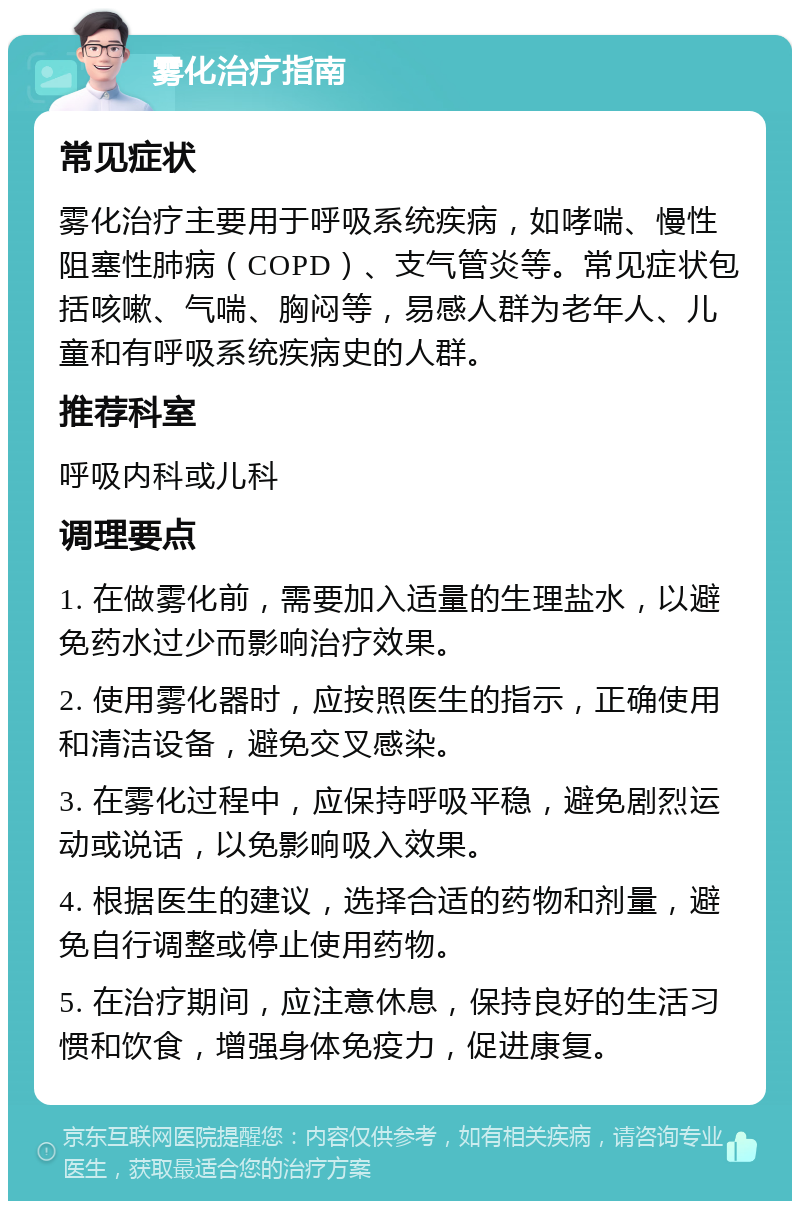 雾化治疗指南 常见症状 雾化治疗主要用于呼吸系统疾病，如哮喘、慢性阻塞性肺病（COPD）、支气管炎等。常见症状包括咳嗽、气喘、胸闷等，易感人群为老年人、儿童和有呼吸系统疾病史的人群。 推荐科室 呼吸内科或儿科 调理要点 1. 在做雾化前，需要加入适量的生理盐水，以避免药水过少而影响治疗效果。 2. 使用雾化器时，应按照医生的指示，正确使用和清洁设备，避免交叉感染。 3. 在雾化过程中，应保持呼吸平稳，避免剧烈运动或说话，以免影响吸入效果。 4. 根据医生的建议，选择合适的药物和剂量，避免自行调整或停止使用药物。 5. 在治疗期间，应注意休息，保持良好的生活习惯和饮食，增强身体免疫力，促进康复。