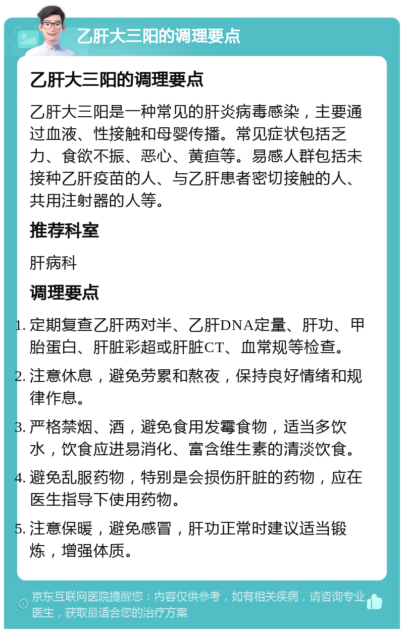 乙肝大三阳的调理要点 乙肝大三阳的调理要点 乙肝大三阳是一种常见的肝炎病毒感染，主要通过血液、性接触和母婴传播。常见症状包括乏力、食欲不振、恶心、黄疸等。易感人群包括未接种乙肝疫苗的人、与乙肝患者密切接触的人、共用注射器的人等。 推荐科室 肝病科 调理要点 定期复查乙肝两对半、乙肝DNA定量、肝功、甲胎蛋白、肝脏彩超或肝脏CT、血常规等检查。 注意休息，避免劳累和熬夜，保持良好情绪和规律作息。 严格禁烟、酒，避免食用发霉食物，适当多饮水，饮食应进易消化、富含维生素的清淡饮食。 避免乱服药物，特别是会损伤肝脏的药物，应在医生指导下使用药物。 注意保暖，避免感冒，肝功正常时建议适当锻炼，增强体质。