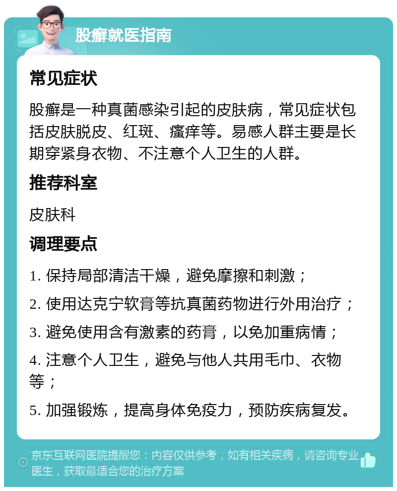 股癣就医指南 常见症状 股癣是一种真菌感染引起的皮肤病，常见症状包括皮肤脱皮、红斑、瘙痒等。易感人群主要是长期穿紧身衣物、不注意个人卫生的人群。 推荐科室 皮肤科 调理要点 1. 保持局部清洁干燥，避免摩擦和刺激； 2. 使用达克宁软膏等抗真菌药物进行外用治疗； 3. 避免使用含有激素的药膏，以免加重病情； 4. 注意个人卫生，避免与他人共用毛巾、衣物等； 5. 加强锻炼，提高身体免疫力，预防疾病复发。