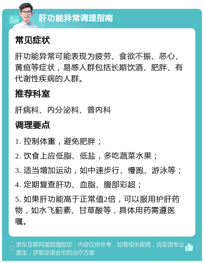 肝功能异常调理指南 常见症状 肝功能异常可能表现为疲劳、食欲不振、恶心、黄疸等症状，易感人群包括长期饮酒、肥胖、有代谢性疾病的人群。 推荐科室 肝病科、内分泌科、普内科 调理要点 1. 控制体重，避免肥胖； 2. 饮食上应低脂、低盐，多吃蔬菜水果； 3. 适当增加运动，如中速步行、慢跑、游泳等； 4. 定期复查肝功、血脂、腹部彩超； 5. 如果肝功能高于正常值2倍，可以服用护肝药物，如水飞蓟素、甘草酸等，具体用药需遵医嘱。