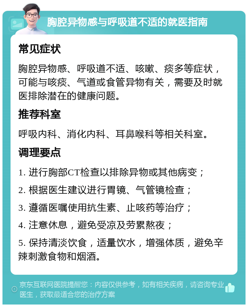 胸腔异物感与呼吸道不适的就医指南 常见症状 胸腔异物感、呼吸道不适、咳嗽、痰多等症状，可能与咳痰、气道或食管异物有关，需要及时就医排除潜在的健康问题。 推荐科室 呼吸内科、消化内科、耳鼻喉科等相关科室。 调理要点 1. 进行胸部CT检查以排除异物或其他病变； 2. 根据医生建议进行胃镜、气管镜检查； 3. 遵循医嘱使用抗生素、止咳药等治疗； 4. 注意休息，避免受凉及劳累熬夜； 5. 保持清淡饮食，适量饮水，增强体质，避免辛辣刺激食物和烟酒。