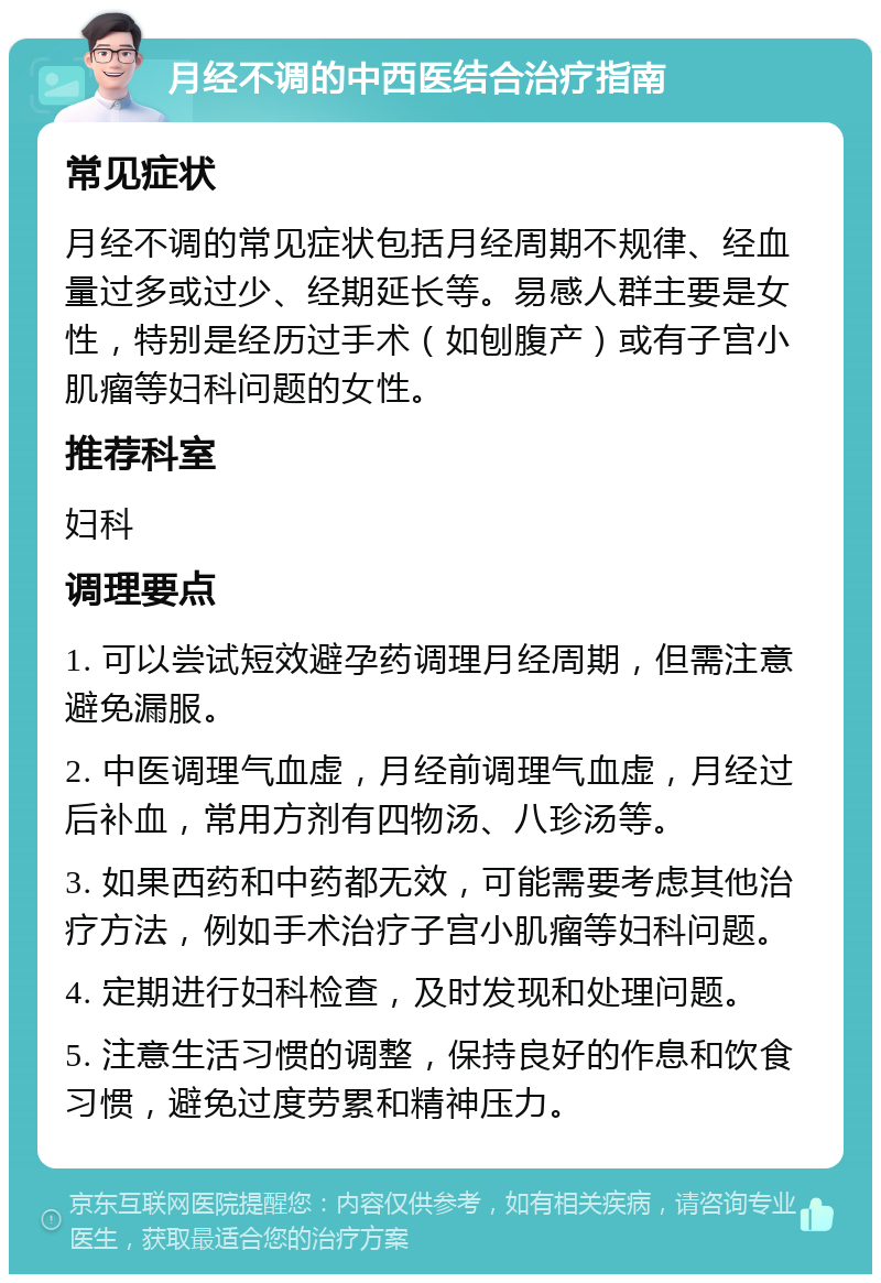 月经不调的中西医结合治疗指南 常见症状 月经不调的常见症状包括月经周期不规律、经血量过多或过少、经期延长等。易感人群主要是女性，特别是经历过手术（如刨腹产）或有子宫小肌瘤等妇科问题的女性。 推荐科室 妇科 调理要点 1. 可以尝试短效避孕药调理月经周期，但需注意避免漏服。 2. 中医调理气血虚，月经前调理气血虚，月经过后补血，常用方剂有四物汤、八珍汤等。 3. 如果西药和中药都无效，可能需要考虑其他治疗方法，例如手术治疗子宫小肌瘤等妇科问题。 4. 定期进行妇科检查，及时发现和处理问题。 5. 注意生活习惯的调整，保持良好的作息和饮食习惯，避免过度劳累和精神压力。