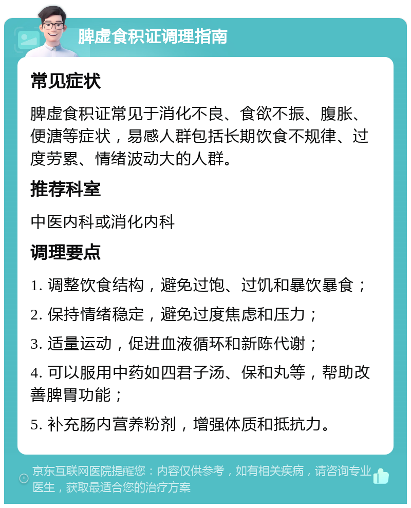 脾虚食积证调理指南 常见症状 脾虚食积证常见于消化不良、食欲不振、腹胀、便溏等症状，易感人群包括长期饮食不规律、过度劳累、情绪波动大的人群。 推荐科室 中医内科或消化内科 调理要点 1. 调整饮食结构，避免过饱、过饥和暴饮暴食； 2. 保持情绪稳定，避免过度焦虑和压力； 3. 适量运动，促进血液循环和新陈代谢； 4. 可以服用中药如四君子汤、保和丸等，帮助改善脾胃功能； 5. 补充肠内营养粉剂，增强体质和抵抗力。