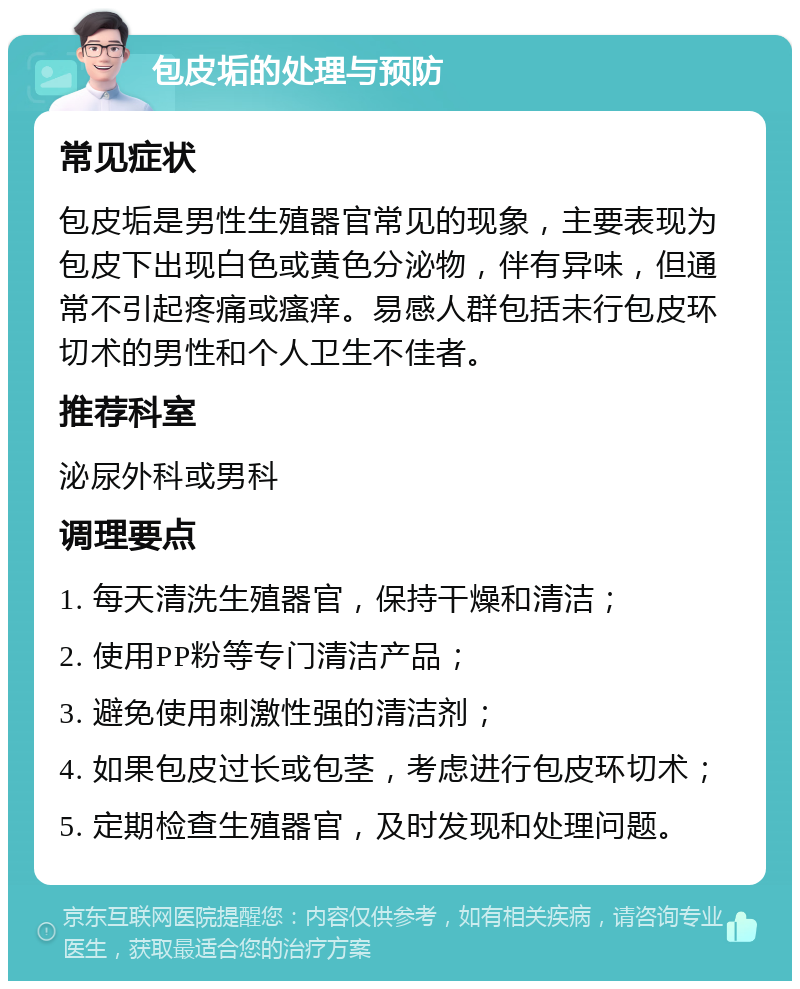 包皮垢的处理与预防 常见症状 包皮垢是男性生殖器官常见的现象，主要表现为包皮下出现白色或黄色分泌物，伴有异味，但通常不引起疼痛或瘙痒。易感人群包括未行包皮环切术的男性和个人卫生不佳者。 推荐科室 泌尿外科或男科 调理要点 1. 每天清洗生殖器官，保持干燥和清洁； 2. 使用PP粉等专门清洁产品； 3. 避免使用刺激性强的清洁剂； 4. 如果包皮过长或包茎，考虑进行包皮环切术； 5. 定期检查生殖器官，及时发现和处理问题。