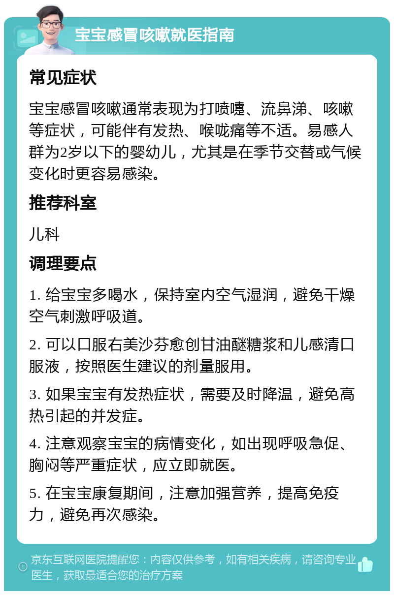 宝宝感冒咳嗽就医指南 常见症状 宝宝感冒咳嗽通常表现为打喷嚏、流鼻涕、咳嗽等症状，可能伴有发热、喉咙痛等不适。易感人群为2岁以下的婴幼儿，尤其是在季节交替或气候变化时更容易感染。 推荐科室 儿科 调理要点 1. 给宝宝多喝水，保持室内空气湿润，避免干燥空气刺激呼吸道。 2. 可以口服右美沙芬愈创甘油醚糖浆和儿感清口服液，按照医生建议的剂量服用。 3. 如果宝宝有发热症状，需要及时降温，避免高热引起的并发症。 4. 注意观察宝宝的病情变化，如出现呼吸急促、胸闷等严重症状，应立即就医。 5. 在宝宝康复期间，注意加强营养，提高免疫力，避免再次感染。