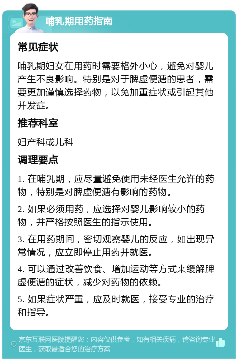 哺乳期用药指南 常见症状 哺乳期妇女在用药时需要格外小心，避免对婴儿产生不良影响。特别是对于脾虚便溏的患者，需要更加谨慎选择药物，以免加重症状或引起其他并发症。 推荐科室 妇产科或儿科 调理要点 1. 在哺乳期，应尽量避免使用未经医生允许的药物，特别是对脾虚便溏有影响的药物。 2. 如果必须用药，应选择对婴儿影响较小的药物，并严格按照医生的指示使用。 3. 在用药期间，密切观察婴儿的反应，如出现异常情况，应立即停止用药并就医。 4. 可以通过改善饮食、增加运动等方式来缓解脾虚便溏的症状，减少对药物的依赖。 5. 如果症状严重，应及时就医，接受专业的治疗和指导。