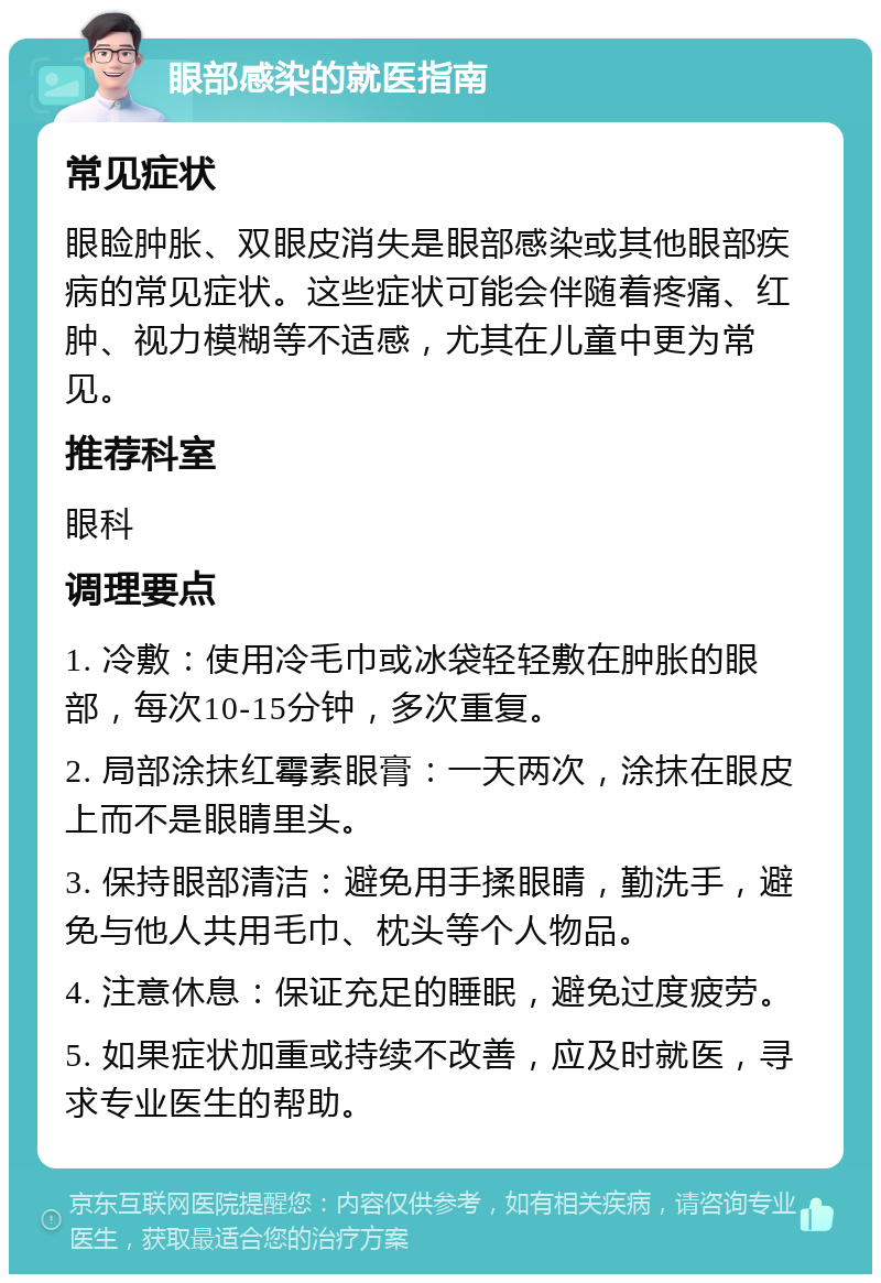 眼部感染的就医指南 常见症状 眼睑肿胀、双眼皮消失是眼部感染或其他眼部疾病的常见症状。这些症状可能会伴随着疼痛、红肿、视力模糊等不适感，尤其在儿童中更为常见。 推荐科室 眼科 调理要点 1. 冷敷：使用冷毛巾或冰袋轻轻敷在肿胀的眼部，每次10-15分钟，多次重复。 2. 局部涂抹红霉素眼膏：一天两次，涂抹在眼皮上而不是眼睛里头。 3. 保持眼部清洁：避免用手揉眼睛，勤洗手，避免与他人共用毛巾、枕头等个人物品。 4. 注意休息：保证充足的睡眠，避免过度疲劳。 5. 如果症状加重或持续不改善，应及时就医，寻求专业医生的帮助。