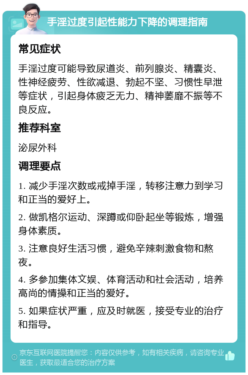 手淫过度引起性能力下降的调理指南 常见症状 手淫过度可能导致尿道炎、前列腺炎、精囊炎、性神经疲劳、性欲减退、勃起不坚、习惯性早泄等症状，引起身体疲乏无力、精神萎靡不振等不良反应。 推荐科室 泌尿外科 调理要点 1. 减少手淫次数或戒掉手淫，转移注意力到学习和正当的爱好上。 2. 做凯格尔运动、深蹲或仰卧起坐等锻炼，增强身体素质。 3. 注意良好生活习惯，避免辛辣刺激食物和熬夜。 4. 多参加集体文娱、体育活动和社会活动，培养高尚的情操和正当的爱好。 5. 如果症状严重，应及时就医，接受专业的治疗和指导。