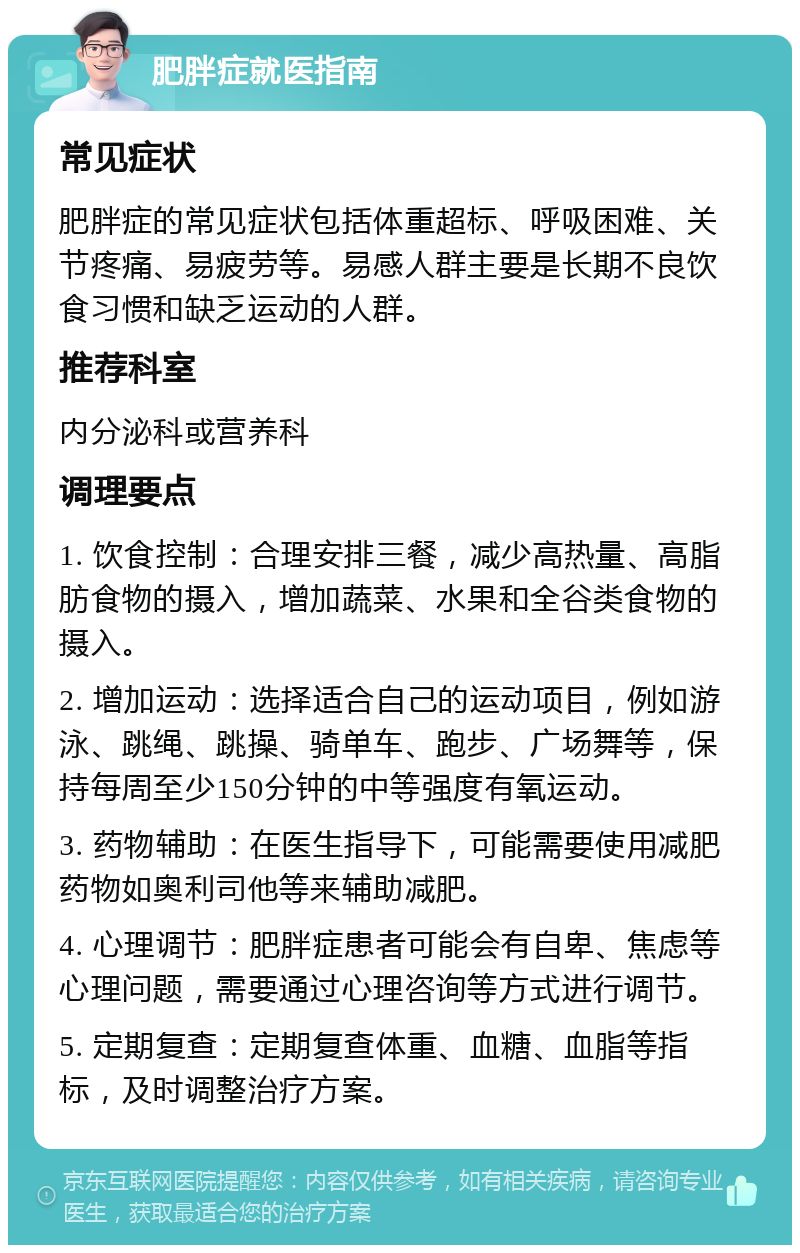 肥胖症就医指南 常见症状 肥胖症的常见症状包括体重超标、呼吸困难、关节疼痛、易疲劳等。易感人群主要是长期不良饮食习惯和缺乏运动的人群。 推荐科室 内分泌科或营养科 调理要点 1. 饮食控制：合理安排三餐，减少高热量、高脂肪食物的摄入，增加蔬菜、水果和全谷类食物的摄入。 2. 增加运动：选择适合自己的运动项目，例如游泳、跳绳、跳操、骑单车、跑步、广场舞等，保持每周至少150分钟的中等强度有氧运动。 3. 药物辅助：在医生指导下，可能需要使用减肥药物如奥利司他等来辅助减肥。 4. 心理调节：肥胖症患者可能会有自卑、焦虑等心理问题，需要通过心理咨询等方式进行调节。 5. 定期复查：定期复查体重、血糖、血脂等指标，及时调整治疗方案。