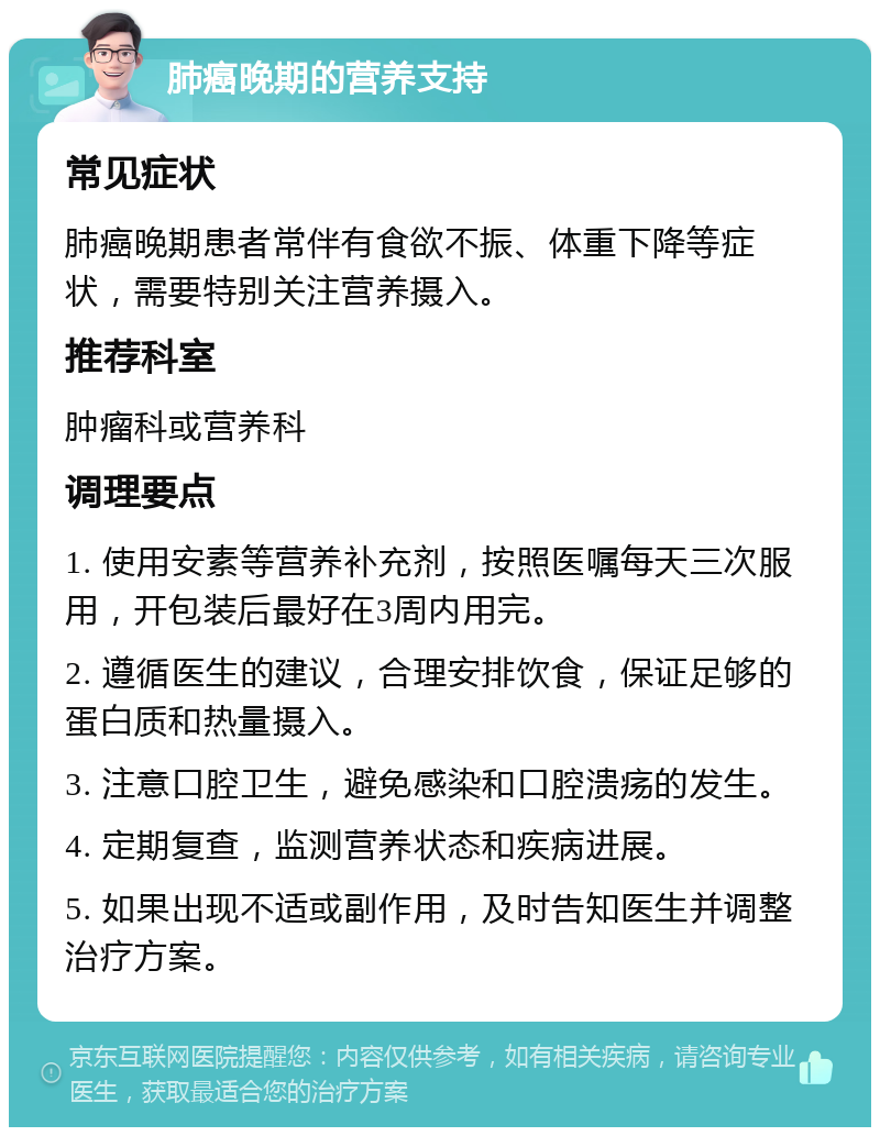 肺癌晚期的营养支持 常见症状 肺癌晚期患者常伴有食欲不振、体重下降等症状，需要特别关注营养摄入。 推荐科室 肿瘤科或营养科 调理要点 1. 使用安素等营养补充剂，按照医嘱每天三次服用，开包装后最好在3周内用完。 2. 遵循医生的建议，合理安排饮食，保证足够的蛋白质和热量摄入。 3. 注意口腔卫生，避免感染和口腔溃疡的发生。 4. 定期复查，监测营养状态和疾病进展。 5. 如果出现不适或副作用，及时告知医生并调整治疗方案。