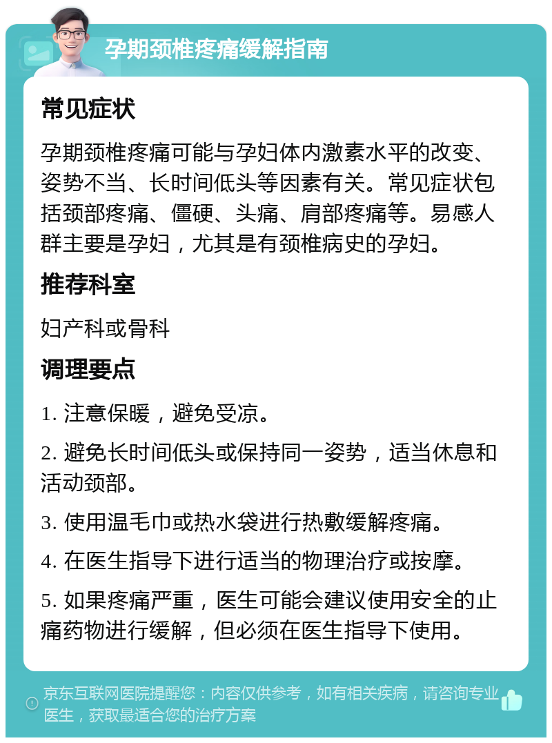 孕期颈椎疼痛缓解指南 常见症状 孕期颈椎疼痛可能与孕妇体内激素水平的改变、姿势不当、长时间低头等因素有关。常见症状包括颈部疼痛、僵硬、头痛、肩部疼痛等。易感人群主要是孕妇，尤其是有颈椎病史的孕妇。 推荐科室 妇产科或骨科 调理要点 1. 注意保暖，避免受凉。 2. 避免长时间低头或保持同一姿势，适当休息和活动颈部。 3. 使用温毛巾或热水袋进行热敷缓解疼痛。 4. 在医生指导下进行适当的物理治疗或按摩。 5. 如果疼痛严重，医生可能会建议使用安全的止痛药物进行缓解，但必须在医生指导下使用。