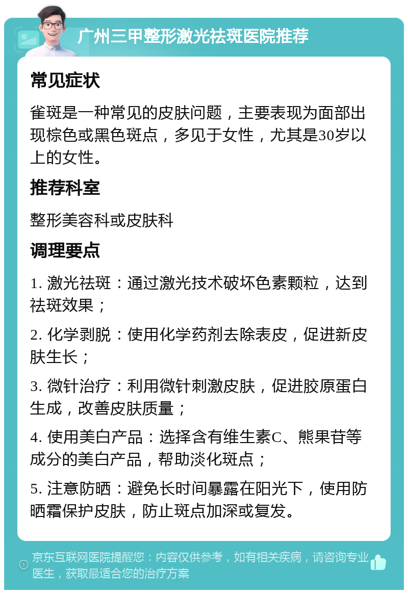 广州三甲整形激光祛斑医院推荐 常见症状 雀斑是一种常见的皮肤问题，主要表现为面部出现棕色或黑色斑点，多见于女性，尤其是30岁以上的女性。 推荐科室 整形美容科或皮肤科 调理要点 1. 激光祛斑：通过激光技术破坏色素颗粒，达到祛斑效果； 2. 化学剥脱：使用化学药剂去除表皮，促进新皮肤生长； 3. 微针治疗：利用微针刺激皮肤，促进胶原蛋白生成，改善皮肤质量； 4. 使用美白产品：选择含有维生素C、熊果苷等成分的美白产品，帮助淡化斑点； 5. 注意防晒：避免长时间暴露在阳光下，使用防晒霜保护皮肤，防止斑点加深或复发。