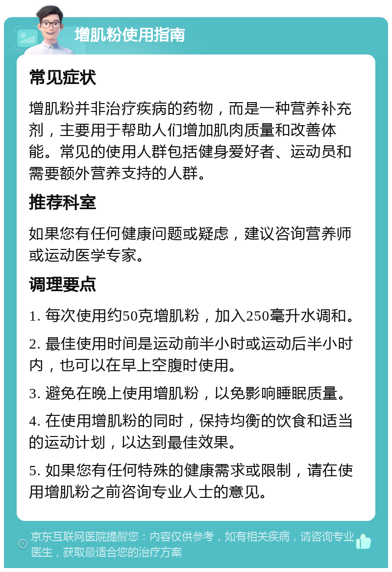 增肌粉使用指南 常见症状 增肌粉并非治疗疾病的药物，而是一种营养补充剂，主要用于帮助人们增加肌肉质量和改善体能。常见的使用人群包括健身爱好者、运动员和需要额外营养支持的人群。 推荐科室 如果您有任何健康问题或疑虑，建议咨询营养师或运动医学专家。 调理要点 1. 每次使用约50克增肌粉，加入250毫升水调和。 2. 最佳使用时间是运动前半小时或运动后半小时内，也可以在早上空腹时使用。 3. 避免在晚上使用增肌粉，以免影响睡眠质量。 4. 在使用增肌粉的同时，保持均衡的饮食和适当的运动计划，以达到最佳效果。 5. 如果您有任何特殊的健康需求或限制，请在使用增肌粉之前咨询专业人士的意见。