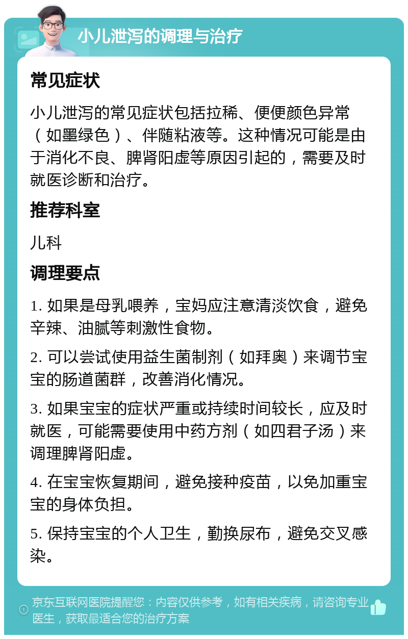 小儿泄泻的调理与治疗 常见症状 小儿泄泻的常见症状包括拉稀、便便颜色异常（如墨绿色）、伴随粘液等。这种情况可能是由于消化不良、脾肾阳虚等原因引起的，需要及时就医诊断和治疗。 推荐科室 儿科 调理要点 1. 如果是母乳喂养，宝妈应注意清淡饮食，避免辛辣、油腻等刺激性食物。 2. 可以尝试使用益生菌制剂（如拜奥）来调节宝宝的肠道菌群，改善消化情况。 3. 如果宝宝的症状严重或持续时间较长，应及时就医，可能需要使用中药方剂（如四君子汤）来调理脾肾阳虚。 4. 在宝宝恢复期间，避免接种疫苗，以免加重宝宝的身体负担。 5. 保持宝宝的个人卫生，勤换尿布，避免交叉感染。