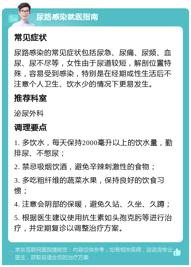 尿路感染就医指南 常见症状 尿路感染的常见症状包括尿急、尿痛、尿频、血尿、尿不尽等，女性由于尿道较短，解剖位置特殊，容易受到感染，特别是在经期或性生活后不注意个人卫生、饮水少的情况下更易发生。 推荐科室 泌尿外科 调理要点 1. 多饮水，每天保持2000毫升以上的饮水量，勤排尿、不憋尿； 2. 禁忌吸烟饮酒，避免辛辣刺激性的食物； 3. 多吃粗纤维的蔬菜水果，保持良好的饮食习惯； 4. 注意会阴部的保暖，避免久站、久坐、久蹲； 5. 根据医生建议使用抗生素如头孢克肟等进行治疗，并定期复诊以调整治疗方案。