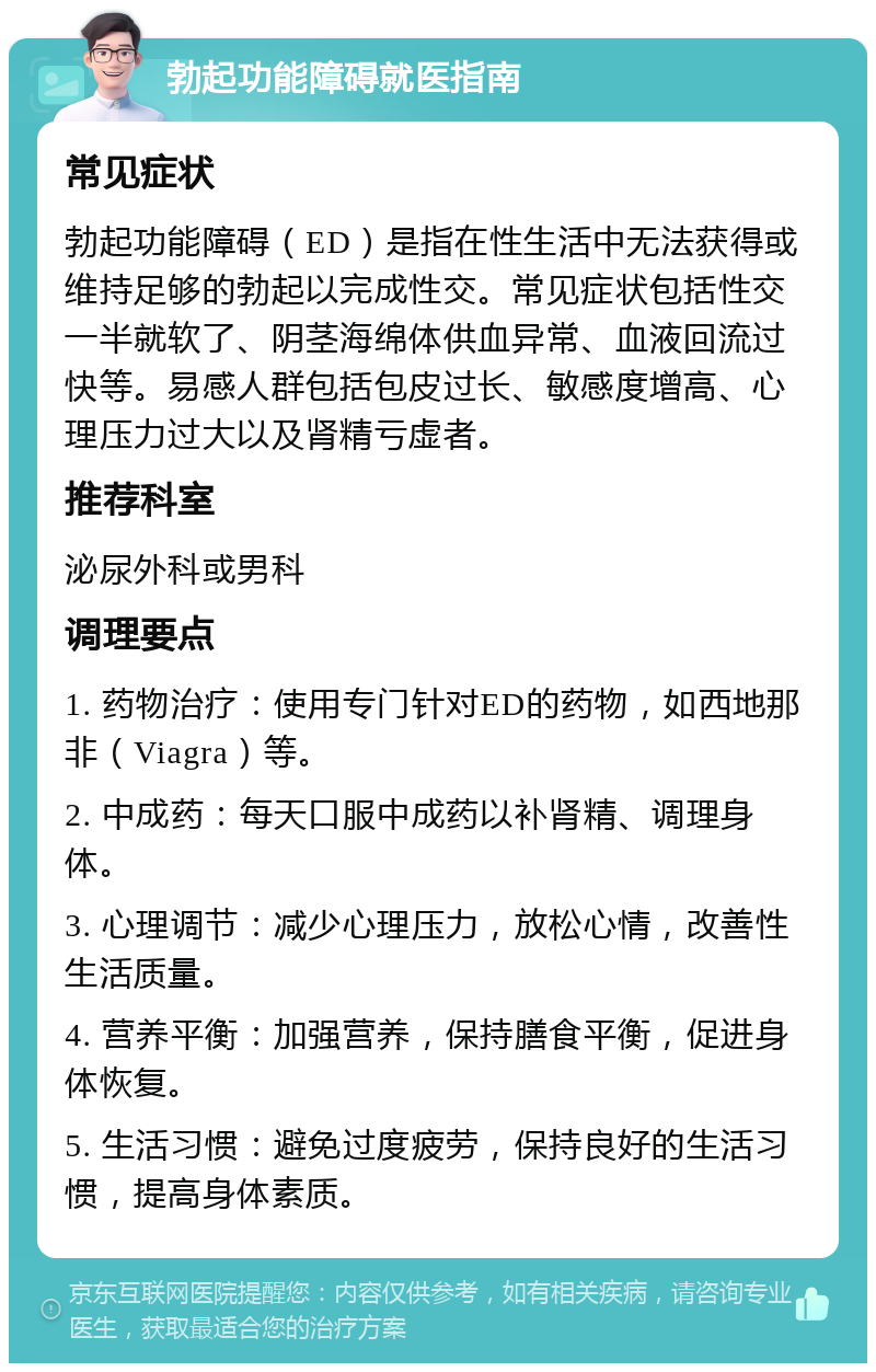 勃起功能障碍就医指南 常见症状 勃起功能障碍（ED）是指在性生活中无法获得或维持足够的勃起以完成性交。常见症状包括性交一半就软了、阴茎海绵体供血异常、血液回流过快等。易感人群包括包皮过长、敏感度增高、心理压力过大以及肾精亏虚者。 推荐科室 泌尿外科或男科 调理要点 1. 药物治疗：使用专门针对ED的药物，如西地那非（Viagra）等。 2. 中成药：每天口服中成药以补肾精、调理身体。 3. 心理调节：减少心理压力，放松心情，改善性生活质量。 4. 营养平衡：加强营养，保持膳食平衡，促进身体恢复。 5. 生活习惯：避免过度疲劳，保持良好的生活习惯，提高身体素质。