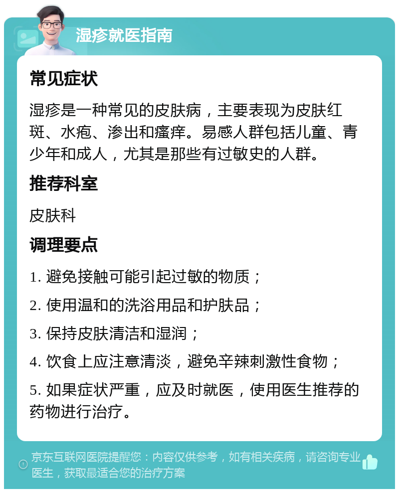 湿疹就医指南 常见症状 湿疹是一种常见的皮肤病，主要表现为皮肤红斑、水疱、渗出和瘙痒。易感人群包括儿童、青少年和成人，尤其是那些有过敏史的人群。 推荐科室 皮肤科 调理要点 1. 避免接触可能引起过敏的物质； 2. 使用温和的洗浴用品和护肤品； 3. 保持皮肤清洁和湿润； 4. 饮食上应注意清淡，避免辛辣刺激性食物； 5. 如果症状严重，应及时就医，使用医生推荐的药物进行治疗。