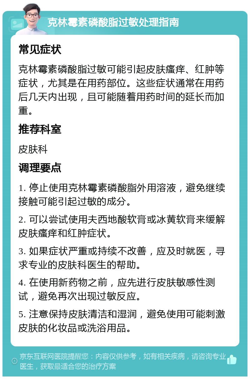 克林霉素磷酸脂过敏处理指南 常见症状 克林霉素磷酸脂过敏可能引起皮肤瘙痒、红肿等症状，尤其是在用药部位。这些症状通常在用药后几天内出现，且可能随着用药时间的延长而加重。 推荐科室 皮肤科 调理要点 1. 停止使用克林霉素磷酸脂外用溶液，避免继续接触可能引起过敏的成分。 2. 可以尝试使用夫西地酸软膏或冰黄软膏来缓解皮肤瘙痒和红肿症状。 3. 如果症状严重或持续不改善，应及时就医，寻求专业的皮肤科医生的帮助。 4. 在使用新药物之前，应先进行皮肤敏感性测试，避免再次出现过敏反应。 5. 注意保持皮肤清洁和湿润，避免使用可能刺激皮肤的化妆品或洗浴用品。