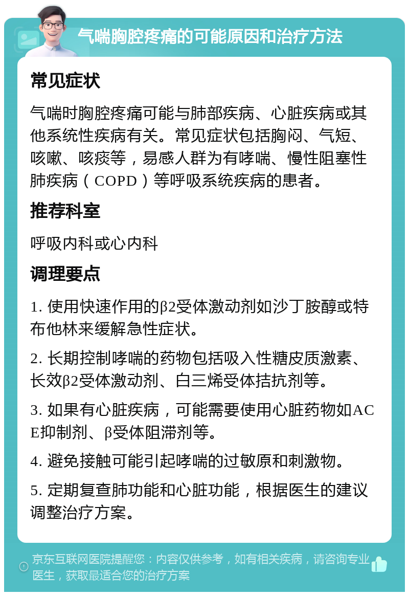 气喘胸腔疼痛的可能原因和治疗方法 常见症状 气喘时胸腔疼痛可能与肺部疾病、心脏疾病或其他系统性疾病有关。常见症状包括胸闷、气短、咳嗽、咳痰等，易感人群为有哮喘、慢性阻塞性肺疾病（COPD）等呼吸系统疾病的患者。 推荐科室 呼吸内科或心内科 调理要点 1. 使用快速作用的β2受体激动剂如沙丁胺醇或特布他林来缓解急性症状。 2. 长期控制哮喘的药物包括吸入性糖皮质激素、长效β2受体激动剂、白三烯受体拮抗剂等。 3. 如果有心脏疾病，可能需要使用心脏药物如ACE抑制剂、β受体阻滞剂等。 4. 避免接触可能引起哮喘的过敏原和刺激物。 5. 定期复查肺功能和心脏功能，根据医生的建议调整治疗方案。