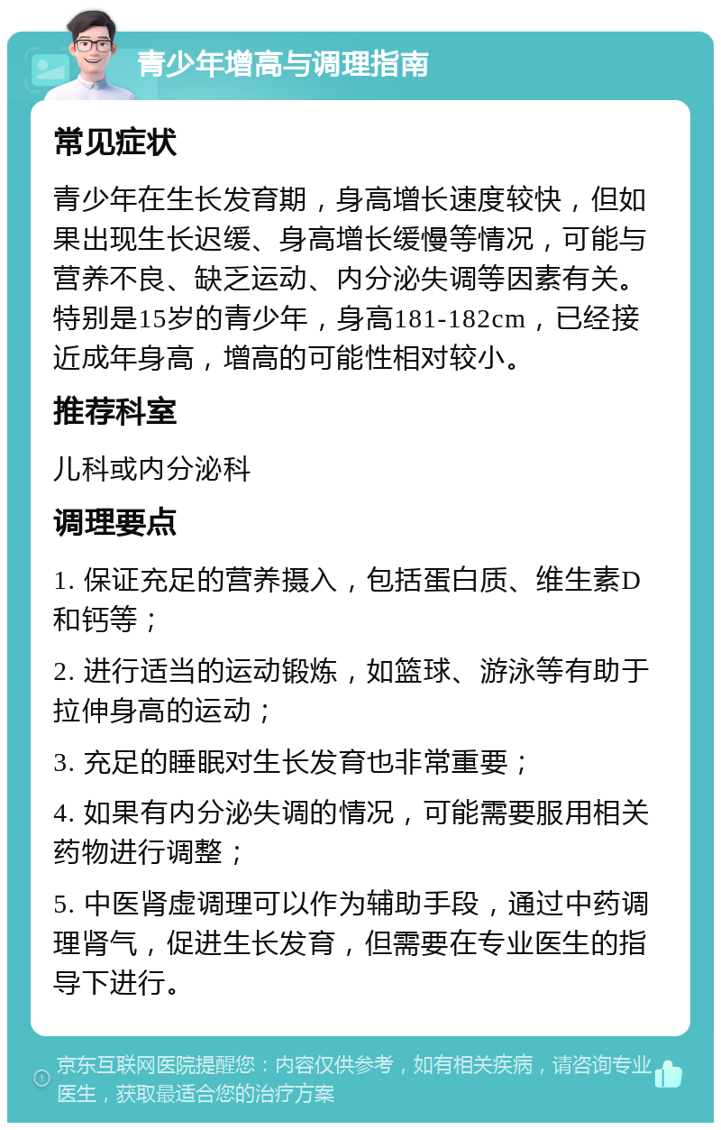 青少年增高与调理指南 常见症状 青少年在生长发育期，身高增长速度较快，但如果出现生长迟缓、身高增长缓慢等情况，可能与营养不良、缺乏运动、内分泌失调等因素有关。特别是15岁的青少年，身高181-182cm，已经接近成年身高，增高的可能性相对较小。 推荐科室 儿科或内分泌科 调理要点 1. 保证充足的营养摄入，包括蛋白质、维生素D和钙等； 2. 进行适当的运动锻炼，如篮球、游泳等有助于拉伸身高的运动； 3. 充足的睡眠对生长发育也非常重要； 4. 如果有内分泌失调的情况，可能需要服用相关药物进行调整； 5. 中医肾虚调理可以作为辅助手段，通过中药调理肾气，促进生长发育，但需要在专业医生的指导下进行。