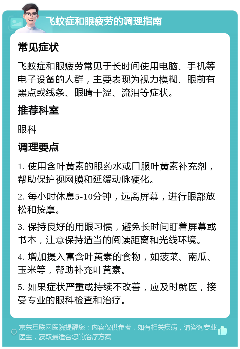 飞蚊症和眼疲劳的调理指南 常见症状 飞蚊症和眼疲劳常见于长时间使用电脑、手机等电子设备的人群，主要表现为视力模糊、眼前有黑点或线条、眼睛干涩、流泪等症状。 推荐科室 眼科 调理要点 1. 使用含叶黄素的眼药水或口服叶黄素补充剂，帮助保护视网膜和延缓动脉硬化。 2. 每小时休息5-10分钟，远离屏幕，进行眼部放松和按摩。 3. 保持良好的用眼习惯，避免长时间盯着屏幕或书本，注意保持适当的阅读距离和光线环境。 4. 增加摄入富含叶黄素的食物，如菠菜、南瓜、玉米等，帮助补充叶黄素。 5. 如果症状严重或持续不改善，应及时就医，接受专业的眼科检查和治疗。