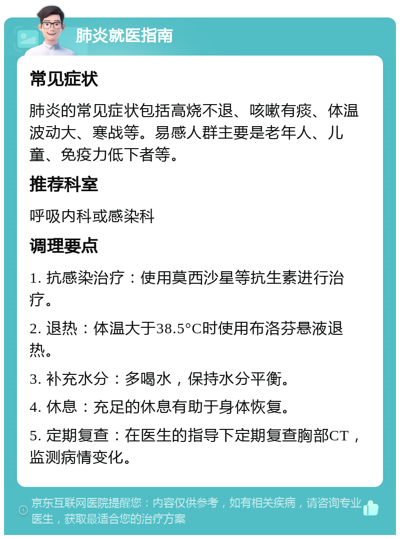 肺炎就医指南 常见症状 肺炎的常见症状包括高烧不退、咳嗽有痰、体温波动大、寒战等。易感人群主要是老年人、儿童、免疫力低下者等。 推荐科室 呼吸内科或感染科 调理要点 1. 抗感染治疗：使用莫西沙星等抗生素进行治疗。 2. 退热：体温大于38.5°C时使用布洛芬悬液退热。 3. 补充水分：多喝水，保持水分平衡。 4. 休息：充足的休息有助于身体恢复。 5. 定期复查：在医生的指导下定期复查胸部CT，监测病情变化。